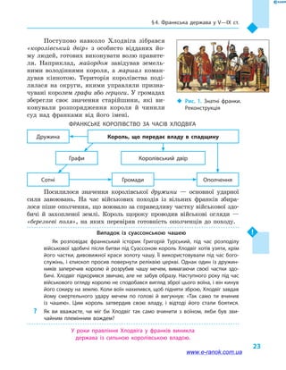§ 4. Франкська держава у V—IX  ст.
23
Поступово навколо Хлодвіга зібрався
«королівський двір» з особисто відданих йо-
му людей, готових виконувати волю правите-
ля. Наприклад, майордом завідував земель-
ними володіннями короля, а  маршал коман-
дував кіннотою. Територія королівства поді-
лялася на округи, якими управляли призна-
чувані королем графи або герцоги. У громадах
зберегли своє значення старійшини, які ви-
конували розпорядження короля й  чинили
суд над франками від його імені.
Франкське королівство за часів Хлодвіга
ОполченняГромадиСотні
Королівський двір
Дружина
Графи
Король, що передає владу в  спадщину
Посилилося значення королівської дружини  — основної ударної
сили завоювань. На час військових походів із вільних франків збира-
лося піше ополчення, що воювало за справедливу частку військової здо-
бичі й  захопленої землі. Король щороку проводив військові огляди  —
«березневі поля», на яких перевіряв готовність ополченців до походу.
Випадок із суассонською чашею
Як розповідає франкський історик Григорій Турський, під час розподілу
військової здобичі після битви під Суассоном король Хлодвіг хотів узяти, крім
його частки, дивовижної краси золоту чашу. Її використовували під час бого­
служінь, і єпископ просив повернути реліквію церкві. Однак один із дружин­
ників заперечив королю й  розрубив чашу мечем, вимагаючи своєї частки здо­
бичі. Хлодвіг підкорився звичаю, але не забув образу. Наступного року під час
військового огляду королю не сподобався вигляд зброї цього воїна, і він кинув
його сокиру на землю. Коли воїн нахилився, щоб підняти зброю, Хлодвіг завдав
йому смертельного удару мечем по голові й  вигукнув: «Так само ти вчинив
із чашею». Цим король затвердив свою владу, і  відтоді його стали боятися.
?? Як ви вважаєте, чи міг би Хлодвіг так само вчинити з воїном, якби був зви­
чайним племінним вождем?
У роки правління Хлодвіга у  франків виникла
держава із сильною королівською владою.
‹‹ Рис. 1. Знатні франки.
Реконструкція
www.e-ranok.com.ua
 