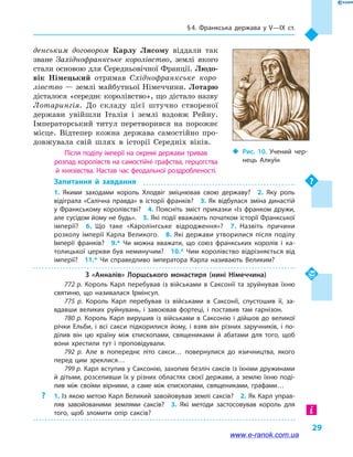 § 4. Франкська держава у V—IX  ст.
29
денським договором Карлу Лисому віддали так
зване Західнофранкське королівство, землі якого
стали основою для Середньовічної Франції. Людо-
вік Німецький отримав Східнофранкське коро-
лівство — землі майбутньої Німеччини. Лотарю
дісталося «середнє королівство», що дістало назву
Лотарингія. До складу цієї штучно створеної
держави увійшли Італія і  землі вздовж Рейну.
Імператорський титул перетворився на порожнє
місце. Відтепер кожна держава самостійно про-
довжувала свій шлях в  історії Середніх віків.
Після поділу імперії на окремі держави тривав
розпад королівств на самостійні графства, герцогства
й  князівства. Настав час феодальної роздробленості.
Запитання й  завдання
1.  Якими заходами король Хлодвіг зміцнював свою державу?  2.  Яку роль
відіграла «Салічна правда» в історії франків?  3. Як відбулася зміна династій
у  Франкському королівстві?  4.  Поясніть зміст приказки «Із франком дружи,
але сусідом йому не будь».  5. Які події вважають початком історії Франкської
імперії?  6.  Що таке «Каролінгське відродження»?  7.  Назвіть причини
розколу імперії Карла Великого.  8.  Які держави утворилися після поділу
Імперії франків?  9.*  Чи можна вважати, що союз франкських королів і  ка­
толицької церкви був неминучим?  10.* Чим королівство відрізняється від
імперії?  11.*  Чи справедливо імператора Карла називають Великим?
З  «Анналів» Лоршського монастиря (нині Німеччина)
772 р. Король Карл перебував із військами в  Саксонії та зруйнував їхню
святиню, що називалася Ірмінсул.
775  р. Король Карл перебував із військами в  Саксонії, спустошив її, за­
вдавши великих руйнувань, і  завоював фортеці, і  поставив там гарнізон.
780 р. Король Карл вирушив із військами в  Саксонію і  дійшов до великої
річки Ельби, і  всі сакси підкорилися йому, і  взяв він різних заручників, і  по­
ділив він цю країну між єпископами, священиками й  абатами для того, щоб
вони хрестили тут і  проповідували.
792  р. Але в  попереднє літо сакси… повернулися до язичництва, якого
перед цим зреклися…
799 р. Карл вступив у Саксонію, захопив безліч саксів із їхніми дружинами
й дітьми, розселивши їх у різних областях своєї держави, а землю їхню поді­
лив між своїми вірними, а  саме між єпископами, священиками, графами…
?? 1. Із якою метою Карл Великий завойовував землі саксів?  2. Як Карл управ­
ляв завойованими землями саксів?  3.  Які методи застосовував король для
того, щоб зломити опір саксів?
‹‹ Рис. 10. Учений чер­
нець Алкуїн
www.e-ranok.com.ua
 