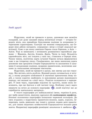﻿
3
Любі друзі!
Підручник, який ви тримаєте в  руках, допоможе вам засвоїти
складний, але дуже цікавий період всесвітньої історії  — історію Се-
редніх віків, яка приваблює бурхливими подіями та яскравими іс-
торичними характерами. Сьогодні ми можемо стверджувати, що Се-
редні віки дійсно посідають «серединне» місце в  історії людської ци-
вілізації. Саме в  цю епоху нинішня Європа стала Європою, а  Азія  —
Азією. Тоді  ж виникають і  починають розвиватися європейські дер-
жави  — Франція, Англія, Іспанія, Данія, Чехія та інші. Більшість
європейських міст, які існують у  наш час, з’явилися в  Середні віки.
Таким чином, політична карта сучасної Європи почала формуватися
саме в  цю історичну епоху. Сподіваємося, що наша навчальна книга
допоможе вам зрозуміти історію Середньовіччя та захопитися її ціка-
вими й загадковими подіями, мудрими правителями, величними зам-
ками та геніальними витворами мистецтва.
Підручник, який ви тримаєте в руках, має звичну для вас струк-
туру. Він містить шість розділів. Кожний розділ починається зі всту-
пу, у  якому розкрито особливості й  значення присвячених йому по-
дій, а  також коротко знайомить із важливими датами відповідного
періоду, які вказані на «лінії часу». Розділи складаються з парагра-
фів. У  свою чергу, параграфи поділено на пункти, назви яких по-
яснюють, про що йдеться в  цій частині теми. Особливу увагу варто
звернути на вступ до кожного параграфа  , який підготує вас до
сприйняття навчального матеріалу.
У тексті параграфів усі найважливіші імена, терміни й дати,
які треба запам’ятати, виділено курсивом або напівжирним шрифтом.
Основні положення параграфів позначено червоним кольором. До
імен згаданих у  підручнику правителів (князів, царів, королів, ім-
ператорів, ханів, римських пап тощо) у  дужках подано дати правлін-
ня, для інших видатних особистостей Середньовіччя вказано роки
життя. Наприкінці параграфів розміщені запитання й  завдання ,
www.e-ranok.com.ua
 