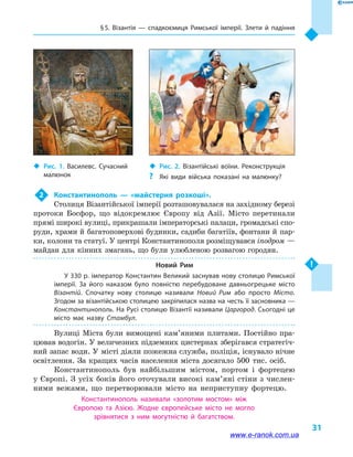 § 5. Візантія  — спадкоємиця Римської імперії. Злети й  падіння
31
2	 Константинополь  — «майстерня розкоші».
Столиця Візантійської імперії розташовувалася на західному березі
протоки Босфор, що відокремлює Європу від Азії. Місто перетинали
прямі широкі вулиці, прикрашали імператорські палаци, громадські спо-
руди, храми й  багатоповерхові будинки, садиби багатіїв, фонтани й  пар-
ки, колони та статуї. У центрі Константинополя розміщувався іподром —
майдан для кінних змагань, що були улюб­леною розвагою городян.
Новий Рим
У 330 р. імператор Константин Великий заснував нову столицю Римської
імперії. За його наказом було повністю перебудоване давньогрецьке місто
Візантій. Спочатку нову столицю називали Новий Рим або просто Місто.
Згодом за візантійською столицею закріпилася назва на честь її засновника —
Константинополь. На Русі столицю Візантії називали Царгород. Сьогодні це
місто має назву Стамбул.
Вулиці Міста були вимощені кам’я­ни­ми плитами. Постійно пра-
цював водогін. У величезних підземних цистернах збе­рігався стратегіч-
ний запас води. У місті діяли пожежна служба, поліція, існувало нічне
освітлення. За кращих часів населення міста досягало 500  тис. осіб.
Константинополь був найбільшим містом, портом і  фортецею
у Європі. З усіх боків його оточували високі кам’яні стіни з числен-
ними вежами, що перетворювали місто на неприступну фортецю.
Константинополь називали «золотим мостом» між
Європою та  Азією. Жодне європейське місто не могло
зрівнятися з ним могутністю й  багатством.
‹‹ Рис. 2. Візантійські воїни. Реконструкція
?? Які види війська показані на малюнку?
‹‹ Рис. 1. Василевс. Сучасний
малюнок
www.e-ranok.com.ua
 