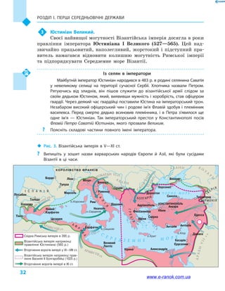 Розділ І. ПЕРШІ СЕРЕДНЬОВІЧНІ ДЕРЖАВИ
32
3	 Юстиніан Великий.
Своєї найвищої могутності Візантійська імперія досягла в роки
правління імператора Юстиніана I Великого (527—565). Цей над-
звичайно працьовитий, наполегливий, жорстокий і  підступний пра-
витель намагався відновити колишню могутність Римської імперії
та підпорядкувати Середземне море Візантії.
Із селян в  імператори
Майбутній імператор Юстиніан народився в 483 р. в родині селянина Саватія
у  невеликому селищі на території сучасної Сербії. Хлопчика назвали Петром.
Рятуючись від злиднів, він пішов служити до візантійської армії слідом за
своїм дядьком Юстином, який, виявивши мужність і хоробрість, став офіцером
гвардії. Через деякий час гвардійці поставили Юстина на імператорський трон.
Незабаром високий офіцерський чин і родове ім’я Флавій здобув і племінник
василевса. Перед смертю дядько всиновив племінника, і  в Петра з’явилося ще
одне ім’я  — Юстиніан. Так імператорський престол у  Константинополі посів
Флавій Петро Саватій Юстиніан, якого прозвали Великим.
?? Поясніть складові частини повного імені імператора.
‹‹ Рис. 3. Візантійська імперія в V—XI  ст.
?? Випишіть у зошит назви варварських народів Європи й Азії, які були сусідами
Візантії в ці часи.
Дн
іпро
Т
игр
Євфрат
Дунай
Рона
Ніл
С
Е Р Е Д З Е М Н Е М О Р Е
о.Корсика
о.Сардинія
о.Сицилія
о.Крит
о.Кіпр
Ч О Р Н Е М О Р Е
Х О
З
А
Р
И
А Л А Н И
А
В А Р И
Л
АНГОБАРДИ VI ст.
ВЕСТГОТИ
VII ст.
АРАБИ VIII ст.
VIII ст.
АРАБИ VII ст.
АРАБИ
VII
ст
.
С
Л
О
В’ЯНИVI-VIIст.
А Ф
Р
И
К
А
ІБ
Е Р І Я
БОЛГАРІЯ
ГРЕЦІЯ
І С П А Н І Я
В І Р М Е Н І Я
І
Т
А
Л
І
Я
КОРОЛІВСТВО ФРАНКІВ
Ліссабон
Толедо
Цезарея
Бордо Ліон Мілан
Венеція
Равенна
Рим
Карфаген
Кірена Александрія
Неаполь
Діррахій
Сірмій
Доростол
Боспор
Синопа
Анкара
КОНСТАНТИНОПОЛЬ
Нікея
Анталія Антіохія
Дамаск
Кесарія
Єрусалим
Едесса
Трапезунд
Херсонес
Адріанополь
Фессалоніка
Смірна
Афіни
Тулуза
Марсель
Кордова
Тінгіс
Новий
Карфаген
Великий
Лептіс
КОЛХІ
ДА
Східна Римська імперія в 395 р.
Вторгнення ворогів імперії у VI—VIII ст.
Вторгнення ворогів імперії в XI ст.
Візантійська імперія наприкінці
правління Юстиніана (565 р.)
Візантійська імперія наприкінці прав-
ління Василія II Болгаробійці (1025 р.)
www.e-ranok.com.ua
 