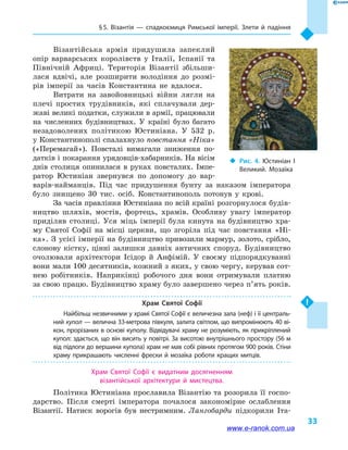§ 5. Візантія  — спадкоємиця Римської імперії. Злети й  падіння
33
Візантійська армія придушила запеклий
опір варварських королівств у  Італії, Іспанії та
Північній Африці. Територія Візантії збільши-
лася вдвічі, але розширити володіння до розмі-
рів імперії за часів Константина не вдалося.
Витрати на завойовницькі війни лягли на
плечі простих трудівників, які сплачували дер-
жаві великі податки, служили в армії, працювали
на численних будівництвах. У країні було багато
незадоволених політикою Юстиніана. У  532  р.
у Константинополі спалахнуло повстання «Ніка»
(«Перемагай»). Повсталі вимагали зниження по-
датків і покарання урядовців-хабарників. На вісім
днів столиця опинилася в  руках повсталих. Імпе-
ратор Юстиніан звернувся по допомогу до вар-
варів-найманців. Під час придушення бунту за наказом імператора
було знищено 30  тис. осіб. Константинополь потонув у  крові.
За часів правління Юстиніана по всій країні розгорнулося будів-
ництво шляхів, мостів, фортець, храмів. Особливу увагу імператор
приділяв столиці. Уся міць імперії була кинута на будівництво хра-
му Святої Софії на місці церкви, що згоріла під час повстання «Ні-
ка». З усієї імперії на будівництво привозили мармур, золото, срібло,
слонову кістку, цінні залишки давніх античних споруд. Будівництво
очолювали архітектори Ісідор й  Анфімій. У своєму підпорядкуванні
вони мали 100 десятників, кожний з яких, у свою чергу, керував сот­
нею робітників. Наприкінці робочого дня вони отримували платню
за свою працю. Будівництво храму було завершено через п’ять років.
Храм Святої Софії
Найбільш незвичними у храмі Святої Софії є величезна зала (неф) і її централь­
ний купол — велична 33-метрова півкуля, залита світлом, що випромінюють 40 ві­
кон, прорізаних в основі куполу. Відвідувачі храму не розуміють, як прикріплений
купол: здається, що він висить у повітрі. За висотою внутрішнього простору (56 м
від підлоги до вершини купола) храм не мав собі рівних протягом 900 років. Стіни
храму прикрашають численні фрески й мозаїка роботи кращих митців.
Храм Святої Софії є видатним досягненням
візантійської архітектури й  мистецтва.
Політика Юстиніана прославила Візантію та розорила її госпо-
дарство. Після смерті імператора почалося закономірне ослаблення
Візантії. Натиск ворогів був нестримним. Лангобарди підкорили Іта-
‹‹ Рис. 4. Юстиніан I
Великий. Мозаїка
www.e-ranok.com.ua
 