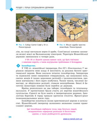 Розділ І. ПЕРШІ СЕРЕДНЬОВІЧНІ ДЕРЖАВИ
34
лію, на сході наступали перси й араби. Слов’янські племена захопи-
ли великі землі на Балканському півострові. Територія Візантійської
держави зменшилася в  чотири рази.
У VII—IX  ст. Візантія зазнала важких часів, що було пов’язано
з  навалами ворогів, а  також внутрішніми проблемами й  безладдями.
4	 Іконоборство.
У VIII  ст. візантійські імператори Лев  III і  Константин V ви-
рішили зміцнити свою владу й  могутність за рахунок багатої хрис-
тиянської церкви. Вони поклали початок іконоборству. Імператори
та підмовлені ними священики стверджували, що шанування ікон,
святих мощів й  інших церковних реліквій є ідолопоклонством, про-
явом язичництва і  його варто позбутися. Таким чином, численні мо-
настирі, де зберігалися реліквії, ставали непотрібними. Землі й  ба-
гатства монастирів повинні були перейти до держави.
Країна розкололася на два табори: іконоборців та іконошану-
вальників. У протистоянні брали участь усі верстви візантійського
суспільства. Єдності не було навіть в  імператорських родинах. Ідео-
логічна боротьба й  терор тривали протягом століття. Врешті-решт
іконошанувальники взяли гору.
Іконоборство похитнуло вплив християнської церкви в суспіль-
стві. Візантійський імператор залишився визнаним главою право-
славної церкви.
Ідеї іконоборців відбивали точку зору багатьох людей,
незадоволених надмірною розкішшю й  багатствами
церкви, а  також розбещеністю духівництва.
‹‹ Рис. 5. Собор Святої Софії у VI  ст.
Реконструкція
‹‹ Рис. 6. Міські садиби простих
візантійців. Реконструкція
www.e-ranok.com.ua
 