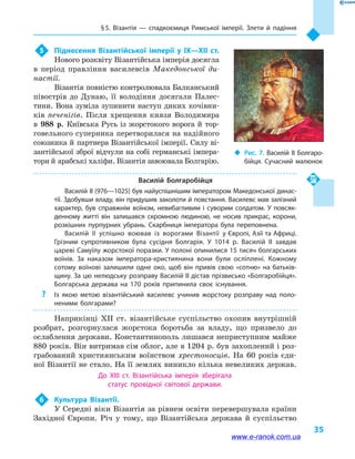 § 5. Візантія  — спадкоємиця Римської імперії. Злети й  падіння
35
5	 Піднесення Візантійської імперії у  IX—XII  ст.
Нового розквіту Візантійська імперія досягла
в  період правління василевсів Македонської ди-
настії.
Візантія повністю контролювала Балканський
півострів до Дунаю, її володіння досягали Палес-
тини. Вона зуміла зупинити наступ диких кочівни-
ків печенігів. Після хрещення князя Володимира
в  988  р. Київська Русь із жорстокого ворога й  тор-
говельного суперника перетворилася на надійного
союзника й партнера Візантійської імперії. Силу ві-
зантійської зброї відчули на собі германські імпера-
тори й арабські халіфи. Візантія завоювала Болгарію.
Василій Болгаробійця
Василій II (976—1025) був найуспішнішим імператором Македонської динас­
тії. Здобувши владу, він придушив заколоти й повстання. Василевс мав залізний
характер, був справжнім воїном, невибагливим і  суворим солдатом. У повсяк­
денному житті він залишався скромною людиною, не носив прикрас, корони,
розкішних пурпурних убрань. Скарбниця імператора була переповнена.
Василій II успішно воював із ворогами Візантії у Європі, Азії та Африці.
Грізним супротивником була сусідня Болгарія. У 1014  р. Василій II завдав
цареві Самуїлу жорстокої поразки. У полоні опинилися 15 тисяч болгарських
воїнів. За наказом імператора-християнина вони були осліплені. Кожному
сотому воїнові залишили одне око, щоб він привів свою «сотню» на батьків­
щину. За цю нелюдську розправу Василій II дістав прізвисько «Болгаробійця».
Болгарська держава на 170  років припинила своє існування.
?? Із якою метою візантійський василевс учинив жорстоку розправу над поло­
неними болгарами?
Наприкінці XII  ст. візантійське суспільство охопив внутрішній
розбрат, розгорнулася жорстока боротьба за владу, що призвело до
ослаблення держави. Константинополь лишався неприступним майже
880 років. Він витримав сім облог, але в 1204 р. був захоплений і роз-
грабований християнським воїнством хрестоносців. На 60  років єди-
ної Візантії не стало. На її землях виникло кілька невеликих держав.
До XIII  ст. Візантійська імперія зберігала
статус провідної світової держави.
6	 Культура Візантії.
У Середні віки Візантія за рівнем освіти перевершувала країни
Західної Європи. Річ у  тому, що Візантійська держава й  суспільство
‹‹ Рис. 7. Василій II Болгаро­
бійця. Сучасний малюнок
www.e-ranok.com.ua
 