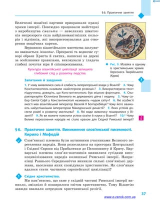 § 6. Практичне заняття
37
‹‹ Рис. 9. Мозаїка в  одному
із християнських храмів
Херсонеса Таврійського
(Крим)
Величезні мозаїчні картини прикрашали кращі
храми імперії. Повсюдно працювали майстерні
з виробництва смальти  — невеликих шматоч-
ків непрозорого скла найрізноманітніших кольо-
рів і  відтінків, які використовувалися для ство-
рення мозаїчних картин.
Вершиною візантійського мистецтва заслуже-
но вважається іконопис. Прекрасні та водночас су-
ворі образи Христа й  святих, написані на де­ре­ві
за особливими правилами, виховували у  глядача
глибокі почуття віри й  співпереживання.
Культура візантійської цивілізації залишила
глибокий слід у  розвитку людства.
Запитання й  завдання
1. У чому виявлялися сила й слабкість імператорської влади у Візан­тії?  2. Чому
Кон­стантинополь називали «майстернею розкоші»?  3. Використовуючи текст
підручника, доведіть, що Константинополь був міцною фортецею.  4. Оха­
рактеризуйте Юстиніана Вели­ко­го як державного діяча і людину.  5. Чому со­
бор Святої Софії у  Константинополі називають «чудом світу»?  6.  Які особисті
якості мав візантійський імператор Василій II Болгаробійця? Чому його вважа­
ють найуспішнішим імператором Македонської династії?  7.  Яких успіхів до­
сягли ромеї в  розвитку мистецтва?  8.  Які види живопису поширилися у  Ві­
зантії?  9. Як ви можете пояснити успіхи освіти й науки у Візантії?  10.* Чому
Велике переселення народів не стало крахом для Східної Римської імперії?
§ 6.	 Практичне заняття. Виникнення слов’янської писемності.
Кирило і Мефодій
	 Слов’янські племена були активними учасниками Великого пе-
реселення народів. Вони розселилися на просторах Центральної
і Східної Європи від Прибалтики до Пелопоннесу й Криту. Вар-
варські племена слов’ян-язичників виявилися сусідами висо-
коцивілізованих народів колишньої Римської імперії. Напри-
кінці Раннього Середньовіччя виникли сильні слов’янські дер-
жави, населення яких сповідувало християнство. Як слов’янам
вдалося стати частиною європейської цивілізації?
1	 Східне християнство.
Ми пам’ятаємо, що саме у східній частині Римської імперії ви-
никло, зміцніло й  поширилося світом християнство. Тому Візантію
завжди вважали осередком християнської релігії.
www.e-ranok.com.ua
 
