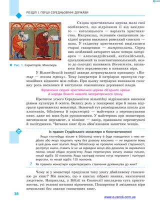 Розділ І. ПЕРШІ СЕРЕДНЬОВІЧНІ ДЕРЖАВИ
38
Східна християнська церква мала свої
особливості, що відрізняли її від західно-
го  — католицького  — варіанта християн-
ства. Наприклад, головним священиком за-
хідної церкви вважався римський єпископ —
папа. У  східному християнстві виділилися
старші священики  — митрополити. Серед
них особливий авторитет мали чотири патрі-
архи  — александрійський, антіохійський,
єрусалимський та константинопольський, яко-
го до сьогодні називають Всесвітнім, визна-
ючи його верховенство в  питаннях віри.
У Візантійській імперії завжди дотримувалися принципу: «Вів­
тар  — основа трону». Тому імператори й  патріархи прагнули гар-
монійних відносин між собою. При цьому патріархи визнавали голо-
вну роль василевса й  виступали союзниками державної влади.
Віровчення східної християнської церкви об’єднало країни
й  народи Візантії навколо імператорського трону.
Протягом усього Середньовіччя візантійці відрізнялися високим
рівнем культури й освіти. Велику роль у поширенні віри й знань віді-
грали християнські монастирі. Зазвичай тут розміщувалися школа для
хлопчиків, бібліотека й  скрипторій  — майстерня з  переписування
книг, адже всі вони були рукописними. У майстернях при монастирях
виготовляли пергамент, а  пізніше  — папір, працювали переписувачі
й  палітурники. Читання книг було обов’язковим заняттям ченців.
Із правил Студійського монастиря в  Константинополі
Якщо хто-небудь візьме в  бібліотеці книгу й  буде поводитися з нею не­
дбало або якщо поцупить чужу без дозволу власника  — не видавати йому
в цей день книг взагалі. Якщо бібліотекар не проявляє належної старанності,
розтріпує книги, ставить їх не на відведені місця або дозволяє їм вкриватися
пилом, нехай обідає всухом’ятку. Якщо переписувач зопалу зламає писало,
нехай відіб’є 30  поклонів. Якщо каліграф погано готує пергамент і  палітурні
верстати, то нехай відіб’є 150  поклонів.
?? Як правила монастиря характеризують ставлення духівництва до книг?
Чому ж у монастирі приділяли таку увагу дбайливому ставлен-
ню до книг? Ми знаємо, що в  книгах зібрані знання, накопичені
людством. Наприклад, у  Біблії та  Євангелії викладена суть христи-
янства, усі головні питання віровчення. Поширення й зміцнення віри
неможливі без знання священних книг.
‹‹ Рис. 1. Скрипторій. Мініатюра
www.e-ranok.com.ua
 
