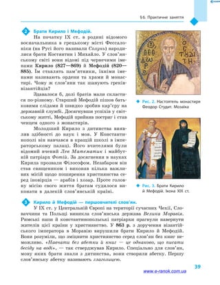 § 6. Практичне заняття
39
2	 Брати Кирило і  Мефодій.
На початку IX  ст. в  родині відомого
воєначальника в  грецькому місті Фессало-
ніки (на Русі його називали Солунь) народи-
лися брати Костянтин і Михайло. У сло­в’ян­
ському світі вони відомі під чернечими іме-
нами Кирило (827—869) й  Мефодій (820—
885). Їм ставлять пам’ятники, їхніми іме-
нами називають ордени та храми й  монас-
тирі. Чому ж слов’яни так шанують греків-
візантійців?
Здавалося б, долі братів мали скласти-
ся по-різному. Старший Мефодій пішов бать-
ковими слідами й швидко зробив кар’єру на
державній службі. Досягнувши успіхів у світ-
ському житті, Мефодій прийняв постриг і став
ченцем одного з монастирів.
Молодший Кирило з дитинства вияв-
ляв здібності до наук і  мов. У Константи-
нополі він навчався в кращій школі в імпе-
раторському палаці. Його вчителями були
відомий вчений Лев Математик і  майбут-
ній патріарх Фотій. За досягнення в науках
Кирила прозвали Філософом. Незабаром він
став священиком і  виконав кілька важли-
вих місій щодо поширення християнства се-
ред іновірців — арабів і хозар. Проте голов­
ну місію свого життя братам судилося ви-
конати в  далекій слов’янській країні.
3	 Кирило й  Мефодій  — першовчителі слов’ян.
У IX ст. у Центральній Європі на території сучасних Чехії, Сло-
ваччини та Польщі виникла слов’янська держава Велика Моравія.
Римські папи й  константинопольські патріархи прагнули навернути
жителів цієї країни у  християнство. У 863  р. з доручення візантій-
ського імператора в  Моравію вирушили брати Кирило й  Мефодій.
Вони розуміли, що зміцнити християнство серед слов’ян без книг не-
можливо. «Навчати без абетки й  книг  — це однаково, що писати
бесіду на воді»,  — так стверджував Кирило. Спеціально для слов’ян,
мову яких брати знали з дитинства, вони створили абетку. Першу
слов’янську абетку називають глаголицею.
‹‹ Рис. 2. Настоятель монастиря
Феодор Студит. Мозаїка
‹‹ Рис. 3. Брати Кирило
й  Мефодій. Ікона XIX  ст.
www.e-ranok.com.ua
 