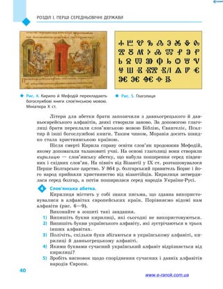 Розділ І. ПЕРШІ СЕРЕДНЬОВІЧНІ ДЕРЖАВИ
40
Літери для абетки брати запозичили з  давньогрецького й  дав-
ньоєврейського алфавітів, деякі створили заново. За допомогою глаго-
лиці брати переклали слов’янською мовою Біблію, Євангеліє, Псал-
тир й інші богослужбові книги. Таким чином, Моравія досить швид-
ко стала християнською країною.
Після смерті Кирила справу освіти сло­в’ян продовжив Мефодій,
якому допомагали талановиті учні. На основі глаголиці вони створили
кирилицю  — слов’янську абетку, що набула поширення серед півден-
них і східних слов’ян. На північ від Візантії у IX ст. розташовувалося
Перше Болгарське царство. У 864 р. болгарський правитель Борис і йо-
го народ прийняли християнство від візантійців. Кирилиця затверди-
лася серед болгар, а  потім поширилася серед народів України-Русі.
4	 Слов’янська абетка.
Кирилиця містить у  собі знаки письма, що здавна використо-
вувалися в  алфавітах європейських країн. Порівняємо відомі нам
алфавіти (рис. 6—9).
Виконайте в  зошиті такі завдання.
	1)	 Випишіть букви кирилиці, які сьогодні не використовуються.
	2)	Випишіть букви українського алфавіту, які зустрічаються в трьох
інших алфавітах.
	3)	 Полічіть, скільки букв збігаються в українському алфавіті, ки-
рилиці й  давньогрецькому алфавіті.
	4)	 Якими буквами сучасний український алфавіт відрізняється від
кирилиці?
	5)	 Зробіть висновок щодо споріднення сучасних і давніх алфавітів
народів Європи.
‹‹ Рис. 4. Кирило й  Мефодій перекладають
богослужбові книги слов’янською мовою.
Мініатюра X  ст.
‹‹ Рис. 5. Глаголиця
www.e-ranok.com.ua
 