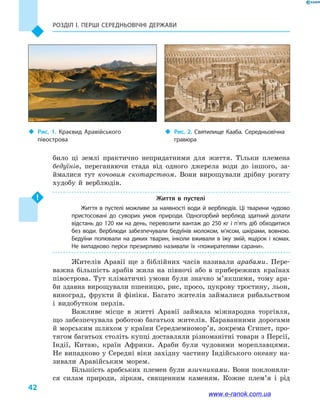Розділ І. ПЕРШІ СЕРЕДНЬОВІЧНІ ДЕРЖАВИ
42
било ці землі практично непридатними для життя. Тільки племена
бедуїнів, переганяючи стада від одного джерела води до іншого, за-
ймалися тут кочовим скотарством. Вони вирощували дрібну рогату
худобу й  верблюдів.
Життя в  пустелі
Життя в пустелі можливе за наявності води й верблюдів. Ці тварини чудово
пристосовані до суворих умов природи. Одногорбий верблюд здатний долати
відстань до 120 км на день, перевозити вантаж до 250 кг і п’ять діб обходитися
без води. Верблюди забезпечували бедуїнів молоком, м’ясом, шкірами, вовною.
Бедуїни полювали на диких тварин, інколи вживали в  їжу змій, ящірок і  комах.
Не випадково перси презирливо називали їх «пожирателями сарани».
Жителів Аравії ще з біблійних часів називали арабами. Пере-
важна більшість арабів жила на півночі або в  прибережних країнах
півострова. Тут кліматичні умови були значно м’якшими, тому ара-
би здавна вирощували пшеницю, рис, просо, цукрову тростину, льон,
виноград, фрукти й  фініки. Багато жителів займалися рибальством
і  видобутком перлів.
Важливе місце в  житті Аравії займала міжнародна торгівля,
що забезпечувала роботою багатьох жителів. Караванними дорогами
й морським шляхом у країни Середземномор’я, зокрема Єгипет, про-
тягом багатьох століть купці доставляли різноманітні товари з Персії,
Індії, Китаю, країн Африки. Араби були чудовими мореплавцями.
Не випадково у Середні віки західну частину Індійського океану на-
зивали Аравійським морем.
Більшість арабських племен були язичниками. Вони поклоняли-
ся силам природи, зіркам, священним каменям. Кожне плем’я і  рід
‹‹ Рис. 2. Святилище Кааба. Середньовічна
гравюра
‹‹ Рис. 1. Краєвид Аравійського
півострова
www.e-ranok.com.ua
 