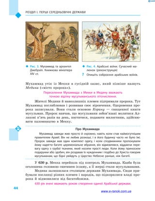Розділ І. ПЕРШІ СЕРЕДНЬОВІЧНІ ДЕРЖАВИ
44
Мухаммад утік із Мекки в  сусідній оазис, який пізніше назвуть
Медина («місто пророка»).
Переселення Мухаммада з  Мекки в  Медину вважають
точкою відліку мусульманського літочислення.
Жителі Медини й навколишніх племен підтримали пророка. Тут
Мухаммад поглиблював і  розвивав своє віровчення. Одкровення про-
рока записували. Вони стали основою Корану  — священної книги
мусульман. Пророк навчав, що мусульмани зобов’язані молитися Ал-
лахові п’ять разів на день, поститися, подавати милостиню, здійсню-
вати паломництво в  Мекку.
Про Мухаммада
Мухаммад завжди жив просто й  скромно, навіть коли став наймогутнішим
правителем Аравії. Він не любив розкоші, і  в його будинку часто не було їжі.
Пророк завжди мав один комплект одягу, і  коли сподвижники пропонували
йому надягти багате церемоніальне вбрання, він відмовлявся, віддаючи пере­
вагу одягу з грубої тканини, який носили прості люди. Коли йому приносили
подарунки або здобич, він роздавав їх нужденним і подібно до Христа говорив
мусульманам, що бідні увійдуть у  Царство Небесне раніше, ніж багатії.
У 630  р. Мекка перейшла під контроль Мухаммада. Кааба була
оголошена головною святинею ісламу, а її жерці стали мусульманами.
Медина залишилася столицею держави Мухаммада. Сюди при-
бували посланці різних племен і народів, що підкорилися владі про-
рока й  відмовилися від багатобожжя.
630  рік вчені вважають роком створення єдиної Арабської держави.
‹‹ Рис. 3. Мухаммад та  архангел
Джебраїл. Книжкова мініатюра
XIV  ст.
‹‹ Рис. 4. Арабські воїни. Сучасний ма­
люнок (реконструкція)
?? Опишіть озброєння арабських воїнів.
www.e-ranok.com.ua
 