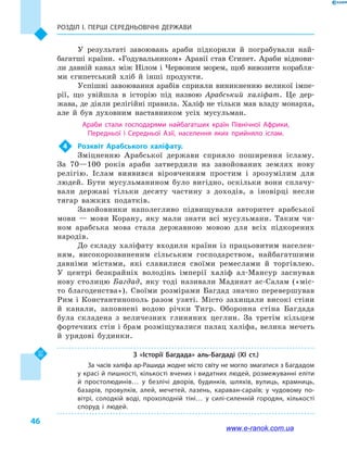 Розділ І. ПЕРШІ СЕРЕДНЬОВІЧНІ ДЕРЖАВИ
46
У результаті завоювань араби підкорили й  пограбували най-
багатші країни. «Годувальником» Аравії став Єгипет. Араби віднови-
ли давній канал між Нілом і Червоним морем, щоб вивозити корабля-
ми єгипетський хліб й  інші продукти.
Успішні завоювання арабів сприяли виникненню великої імпе-
рії, що увійшла в  історію під назвою Арабський халіфат. Це дер-
жава, де діяли релігійні правила. Халіф не тільки мав владу монарха,
але й  був духовним наставником усіх мусульман.
Араби стали господарями найбагатших країн Північної Африки,
Передньої і  Середньої Азії, населення яких прийняло іслам.
4	 Розквіт Арабського халіфату.
Зміцненню Арабської держави сприяло поширення ісламу.
За 70—100  років араби затвердили на завойованих землях нову
релігію. Іслам виявився віровченням простим і  зрозумілим для
людей. Бути мусульманином було вигідно, оскільки вони сплачу-
вали державі тільки десяту частину з доходів, а  іновірці несли
тягар важких податків.
Завойовники наполегливо підвищували авторитет арабської
мови  — мови Корану, яку мали знати всі мусульмани. Таким чи-
ном арабська мова стала державною мовою для всіх підкорених
народів.
До складу халіфату входили країни із працьовитим населен-
ням, високорозвиненим сільським господарством, найбагатшими
давніми містами, які славилися своїми ремеслами й  торгівлею.
У  центрі безкрайніх володінь імперії халіф ал-Мансур заснував
нову столицю Багдад, яку тоді називали Мадинат ас-Салам («міс-
то благоденства»). Своїми розмірами Багдад значно перевершував
Рим і  Константинополь разом узяті. Місто захищали високі стіни
й  канали, заповнені водою річки Тигр. Оборонна стіна Багдада
була складена з величезних глиняних цеглин. За третім кільцем
фортечних стін і брам розміщувалися палац халіфа, велика мечеть
й  урядові будинки.
З  «Історії Багдада» аль-Багдаді (XI  ст.)
За часів халіфа ар-Рашида жодне місто світу не могло змагатися з Багдадом
у красі й пишності, кількості вчених і видатних людей, розмежуванні еліти
й  простолюдинів… у безлічі дворів, будинків, шляхів, вулиць, крамниць,
базарів, провулків, алей, мечетей, лазень, караван-сараїв; у  чудовому по­
вітрі, солодкій воді, прохолодній тіні… у силі-силенній городян, кількості
споруд і  людей.
www.e-ranok.com.ua
 