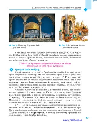 § 7. Виникнення ісламу. Арабський халіфат і  його розпад
47
У столицю халіфату щорічно доставляли понад 400 млн дирхе-
мів (срібних монет). У своїй особистій скарбниці халіфи нагромадили
безліч золотих і  срібних монет, величезні запаси зброї, коштовних
металів, каміння, убрань і  начиння.
У VIII—IX  ст. Арабський халіфат перетворився на  світову
державу, що не мала гідних суперників.
5	 Культура країн халіфату.
Учені стверджують, що в  Арабському халіфаті культура на-
була нечуваного розквіту. Як же жителям пустельної Аравії вда-
лося досягти значних успіхів у науках і мистецтві? Річ у тому, що
араби виявилися не тільки жорстокими завойовниками, але й  ста-
ранними учнями. Вони засвоювали й  застосовували культурні до-
сягнення підкорених ними давніх народів: сирійців, греків, єгип-
тян, персів, вірменів, євреїв та ін.
Арабські хлопчики навчалися у  приватній школі. Тут опано-
вували грамоту й  лічбу, вивчали Коран, закони шаріату (система
релігійних правил), а  також математику, медицину, астрономію,
літературу. У школах при мечетях вивчали богословські науки.
Повсюди створювали релігійні навчальні заклади — медресе. Учена
людина вважалася зразком для всіх мусульман.
У VII—IX ст. в арабо-мусульманських країнах розвивалися ма-
тематика й  астрономія. Вчений аль-Хорезмі (IX  ст.) познайомив ара-
бів з індійськими цифрами, які ми називаємо арабськими. У Європі
Хорезмі називали Алгорисмусом. У своєму науковому трактаті він
увів поняття «аль-джабр» (алгебра).
‹‹ Рис. 7. На вулицях Багдада.
Сучасний малюнок
‹‹ Рис. 6. Мечеть у  Єрусалимі (VII  ст.).
Сучасний вигляд
www.e-ranok.com.ua
 