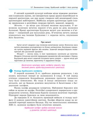 § 7. Виникнення ісламу. Арабський халіфат і  його розпад
49
У світовій художній культурі особливе місце відведене досягнен-
ням ісламських зодчих, які використали кращі зразки візантійської та
перської архітектури, але при цьому створили свій неповторний стиль
архітектурної майстерності. Найбільш яскраво архітектура країн ісла-
му проявлялася в  релігійних спорудах (мечеті, мавзолеї, медресе).
Мечеть  — це місце для спільної молитви мусульман. У не-
великих вуличних мечетях віруючі п’ять разів на день молилися
Аллахові. Кращі архітектори будували мечеті для молитви в  п’ят­
ницю — священний для мусульман день. П’ятнична мечеть завжди
підноситься над іншими будівлями і  є окрасою міста, свідченням
його багатства.
Про мечеті
Купол мечеті зводився над головною молитовною залою. Величезна маса
купола рівномірно розподілялася по бічних напівкуполах. Внутрішню поверх­
ню купола вкривали фрески або мозаїки. Зазвичай використовували геоме­
тричний або рослинний орнамент.
Мінарет  — висока вежа, із якої правовірних закликали до молитви.
Мінарети п’ятничних мечетей прикрашали орнаментом або висловами з Корану.
Внутрішній двір мечеті зазвичай оточувала крита галерея — зручне місце для
підготовки до молитви, відпочинку й  задушевної бесіди.
Досягнення культури країн халіфату свідчать про
високий рівень арабо-мусульманської цивілізації.
6	 Розпад Арабського халіфату.
У першій половині Х  ст. арабська держава розпалася, і  від
колись могутньої імперії не залишилося й  сліду. У той період
успішно управляти безкрайньою державою протягом тривалого
часу було неможливо. На сході й  заході зміцнилася влада на-
місників, які не бажали ділитися могутністю й  багатствами з баг-
дадським халіфом.
Палац халіфа роздирали суперечки. Наближені боролися між
собою за вплив на халіфа. Релігійні суперечності переростали в кро-
вопролитні сутички. Повстання бідноти охопили величезні території.
Підкорені народи боролися за свою незалежність.
До середини X  ст. більшість провінцій вийшли зі складу халі-
фату й  зажили самостійним життям. Халіфи зберегли владу на не-
значній території навколо Багдада. Під час монгольських завоювань
XIII  ст. залишки халіфату були остаточно знищені.
Арабський халіфат зробив великий внесок
у  розвиток світової цивілізації.
www.e-ranok.com.ua
 