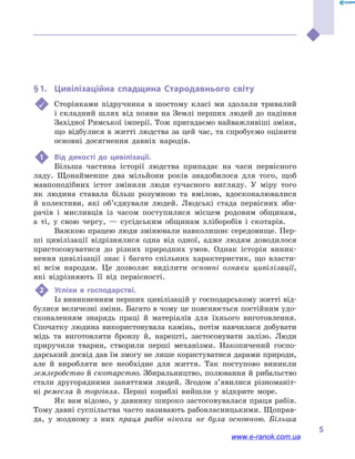 5
§ 1.	 Цивілізаційна спадщина Стародавнього світу
	 Сторінками підручника в  шостому класі ми здолали тривалий
і складний шлях від появи на Землі перших людей до падіння
Західної Римської імперії. Тож пригадаємо найважливіші зміни,
що відбулися в житті людства за цей час, та спробуємо оцінити
основні досягнення давніх народів.
1	 Від дикості до цивілізації.
Більша частина історії людства припадає на часи первісного
ладу. Щонайменше два мільйони років знадобилося для того, щоб
мавпоподібних істот змінили люди сучасного вигляду. У міру того
як людина ставала більш розумною та вмілою, вдосконалювалися
й  колективи, які об’єднували людей. Людські стада первісних зби-
рачів і  мисливців із часом поступилися місцем родовим общинам,
а  ті, у  свою чергу, — сусідським общинам хліборобів і  скотарів.
Важкою працею люди змінювали навколишнє середовище. Пер-
ші цивілізації відрізнялися одна від одної, адже людям доводилося
пристосовуватися до різних природних умов. Однак історія виник-
нення цивілізації знає і  багато спільних характеристик, що власти-
ві всім народам. Це дозволяє виділити основні ознаки цивілізації,
які відрізняють її від первісності.
2	 Успіхи в  господарстві.
Із виникненням перших цивілізацій у господарському житті від-
булися величезні зміни. Багато в чому це пояснюється постійним удо-
сконаленням знарядь праці й  матеріалів для їхнього виготовлення.
Спочатку людина використовувала камінь, потім навчилася добувати
мідь та виготовляти бронзу й, нарешті, застосовувати залізо. Люди
приручили тварин, створили перші механізми. Накопичений госпо-
дарський досвід дав їм змогу не лише користуватися дарами природи,
але й  виробляти все необхідне для життя. Так поступово виникли
землеробство й скотарство. Збиральництво, полювання й рибальство
стали другорядними заняттями людей. Згодом з’явилися різноманіт-
ні ремесла й  торгівля. Перші кораблі вийшли у  відкрите море.
Як вам відомо, у давнину широко застосовувалася праця рабів.
Тому давні суспільства часто називають рабовласницькими. Щоправ-
да, у  жодному з них праця рабів ніколи не була основною. Більша
www.e-ranok.com.ua
 