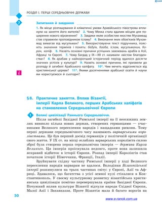 Розділ І. ПЕРШІ СЕРЕДНЬОВІЧНІ ДЕРЖАВИ
50
Запитання й  завдання
1. Як місце розташування й кліматичні умови Аравійського півострова впли­
нули на заняття його жителів?  2.  Чому Мекка стала вдалим місцем для по­
ширення нового віровчення?  3. Завдяки яким особистим якостям Мухаммад
став справжнім проповідником ісламу?  4. Виконання яких обов’язків Мухам­
мад вимагав від мусульман?  5.  Використовуючи текст підручника, пояс­
ніть значення термінів і  понять: бедуїн, Кааба, іслам, мусульманин, Ко­
ран, халіф.  6. Назвіть основні причини успішних завоювань арабів в Азії,
Африці та Європі.  7.  Чому Багдад у  IX—XII  ст. називали «містом благоден­
ства»?  8.  Як арабам у  найкоротший історичний період вдалося досягти
значних успіхів у  культурі?  9.  Назвіть основні причини, які призвели до
розпаду й  загибелі Арабського халіфату.  10*.  Чим мечеть відрізняється від
християнської церкви?  11*.  Якими досягненнями арабської освіти й  науки
ми користуємося й  сьогодні?
§ 8.	 Практичне заняття. Вплив Візантії,
імперії Карла Великого, перших Арабських халіфатів
на становлення Середньовічної Європи
1	 Великі цивілізації Раннього Середньовіччя.
Після загибелі Західної Римської імперії на її неосяжних зем-
лях виникло кілька нових держав, створених германцями  — учас-
никами Великого переселення народів і  нащадками римлян. Тому
перші держави середньовічного часу називають варварськими коро-
лівствами. Це був перший досвід германців у політичній організації
свого життя. У IX ст. на місці ослаблих варварських королівств силою
зброї була створена перша середньовічна імперія  — держава Карла
Великого. Ця імперія проіснувала недовго, проте вона залишила
яскравий відбиток в  історії Європи. Розпад імперії Каролінгів став
початком історії Німеччини, Франції, Італії.
Зруйнувати східну частину Римської імперії у  ході Великого
переселення народів варварам не вдалося. Володіння Візантійської
імперії розкинулися на трьох частинах світу: у  Європі, Азії та  Аф-
риці. Здавалося, що багатства з  усієї земної кулі стікалися в  Кон-
стантинополь. У своєму культурному розвитку візантійська христи-
янська цивілізація помітно перевершувала країни Західної Європи.
Потужний вплив культури Візантії відчули народи Східної Європи,
Малої Азії і  Закавказзя. Проте Візантія мала й  багато ворогів на
www.e-ranok.com.ua
 