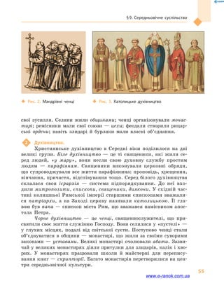 § 9. Середньовічне суспільство
55
свої зусилля. Селяни жили общинами; ченці організовували монас-
тирі; ремісники мали свої союзи  — цехи; фео­дали створили рицар-
ські ордени; навіть злидарі й  бурлаки мали власні об’єднання.
2	 Духівництво.
Християнське духівництво в  Середні віки поділилося на дві
великі групи. Біле духівництво  — це ті священики, які жили се-
ред людей, «у миру», вони несли свою духовну службу простим
людям  — парафіянам. Священики виконували церковні обряди,
що супроводжували все життя парафіянина: проповідь, хрещення,
вінчання, причастя, відспівування тощо. Серед білого духівництва
склалася своя ієрархія  — система підпорядкування. До неї вхо-
дили митрополити, єпископи, священики, диякони. У східній час-
тині колишньої Римської імперії старшими єпископами вважали-
ся патріархи, а  на Заході церкву називали католицькою. Її гла-
вою був папа  — єпископ міста Рим, що вважався намісником апос-
тола Петра.
Чорне духівництво  — це ченці, священнослужителі, що при-
святили своє життя служінню Господу. Вони селилися у «пустелі» —
у глухих місцях, подалі від світської суєти. Поступово ченці стали
об’єднуватися в  общини  — монастирі, що жили за своїми суворими
законами  — уставами. Великі монастирі очолювали абати. Зазви-
чай у великих монастирях діяли притулки для злидарів, калік і хво-
рих. У монастирях працювали школи й  майстерні для перепису-
вання книг — скрипторії. Багато монастирів перетворилися на цен-
три середньовічної культури.
‹‹ Рис. 3. Католицьке духівництво‹‹ Рис. 2. Мандрівні ченці
www.e-ranok.com.ua
 
