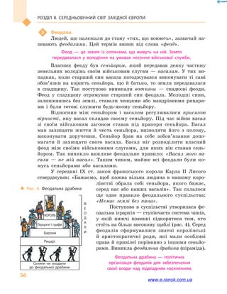 Розділ ІІ. СЕРЕДНЬОВІЧНИЙ СВІТ ЗАХІДНОЇ ЄВРОПИ
56
3	 Феодали.
Людей, що належали до стану «тих, що воюють», зазвичай на-
зивають феодалами. Цей термін виник від слова «феод».
Феод  — це земля із селянами, що живуть на ній. Земля
передавалася у  володіння на умовах несення військової служби.
Власник феоду був сеньйором, який передавав деяку частину
земельних володінь своїм військовим слугам  — васалам. У тих ви-
падках, коли старший син васала погоджувався виконувати ті самі
обов’язки на користь сеньйора, що й  батько, то земля передавалася
в  спадщину. Так поступово виникали вотчини  — спадкові феоди.
Феод у  спадщину отримував старший син феодала. Молодші сини,
залишившись без землі, ставали ченцями або мандрівними рицаря-
ми і  були готові служити будь-якому сеньйору.
Відносини між сеньйором і  васалом регулювалися присягою
вір­ності, яку васал складав своєму сеньйору. Під час війни васал
зі своїм військовим загоном ставав під прапори сеньйора. Васал
мав захищати життя й  честь сеньйора, визволяти його з полону,
виконувати доручення. Сеньйор брав на себе зобов’язання допо-
магати й  захищати свого васала. Васал міг розподілити власний
феод між своїми військовими слугами, для яких він ставав сень-
йором. Так виникло важливе феодальне правило: «Васал мого ва-
сала  — не мій васал». Таким чином, майже всі феодали були ко-
мусь сеньйорами або васалами.
У середині IX  ст. закон франкського короля Карла  II Лисого
стверджував: «Бажаємо, щоб кожна вільна людина в  нашому коро-
лівстві обрала собі сеньйора, якого бажає,
серед нас або наших васалів». Так склалося
ще одне правило феодального суспільства:
«Немає землі без пана».
Поступово в  суспільстві утворилася фе-
одальна ієрархія — ступінчаста система чинів,
у  якій нижчі повинні підкорятися тим, хто
стоїть на більш високому щаблі (рис. 4). Серед
феодалів сформувалися знатні королівські
й  аристократичні роди, які мали особливі
права й привілеї порівняно з іншими сеньйо-
рами. Виникла феодальна драбина (піраміда).
Феодальна драбина  — політична
організація феодалів для забезпечення
своєї влади над підвладним населенням.
‹‹ Рис. 4. Феодальна драбина
Король
Ф
е
о
д
а
л
и
Герцоги і графи
Барони
Рицарі
Селяни не входили
до феодальної драбини
www.e-ranok.com.ua
 