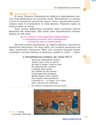 § 9. Середньовічне суспільство
57
4	 Середньовічні селяни.
В епоху Раннього Середньовіччя відбулося перетворення віль-
них селян-общинників на залежних селян. Посилаючись на закони,
а часто за допомогою насильства королі, знать і дружинники захоп­
лювали землі й  оголошували їх своїм феодом. Утримати право на
землю селяни не могли.
Іноді селяни добровільно віддавали право володіння землею
феодалові або монастирю. При цьому вони продовжували господа-
рювати на цій землі.
До IX  ст. більшість селян-общинників Західної Європи
із повноправних власників землі перетворилися
на  власників землі на певних умовах.
Залежні селяни виконували на користь феодала повинності
(примусові обов’язки). Усі види робіт, які селянин виконував для
пана, називалися панщиною. Крім того, селянин віддавав своєму
сеньйорові частину врожаю й  приплоду худоби та  птиці  — оброк.
Із «Кентерберійських оповідань» Дж. Чосера (XIV  ст.)
Терплячий працелюбний чоловік…
Чимало гною в  поле за свій вік
Він вивіз й  холоду і  спеки не уник.
Він скромний був і  нелихий
І шанував закон святий,
Хоч заробив він або втратив —
Сусіда радий був нагодувати,
Вдовиці брався землю заорати;
Усім навколо йшов допомагати.
І десятину ніс  — чи праця, чи то плата,
Хоча і  мав достаток небагатий.
?? Як ставиться англійський поет до селян?
‹‹ Рис. 5. Селяни
на  панщині. Мініатюра
www.e-ranok.com.ua
 