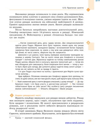 § 10. Практичне заняття
59
Виховання рицаря починалося із семи років. Під керівництвом
колишнього воїна хлопчик із раннього віку вчився рукопашного бою,
фехтування й володіння списом, уміння вправно їздити на коні. Жит-
тєві успіхи рицаря залежали від військової майстерності й  досвіду.
Грамоті приділялося значно менше уваги. Багато рицарів залишали-
ся неуками.
Після багатьох випробувань наставав довгоочікуваний день.
Сеньйор висвячував свого 14-річного васала в  рицарі. Німецький
письменник Л.  Фейхт­вангер у  романі «Іспанська балада» так опи-
сує цю подію:
…Настав знаменний день, день «удару мечем». Два священно­служителі
одягли дона Педро. Вбрання його було червоне, немов кров, яку рицар
зобов’язаний проливати, захищаючи Церкву і  встановлений Богом порядок;
черевички були коричневі, як земля, у  яку всім нам доведеться зійти; пояс
був білий, як чиста совість, зберігати яку він заприсягся.
Дзвонили в  усі дзвони, коли принц прямував засипаними трояндами ву­
лицями в  церкву Сантьяго. Там на нього чекав дон Альфонсо в оточенні
грандів* і  знатних дам. Зброєносці надягли на голову схвильованому донові
Педро шолом, вбрали його в кольчугу, вручили трикутний щит — тепер він
мав обладунок для самозахисту. Вони оперезали його мечем — тепер у ньо­
го була зброя для нападу. Дві шляхетні дівиці надягли йому золоті шпори —
тепер він міг виїхати на бій за правду й  гідність.
І от дон Педро опустився на коліна, і архієпископ дон Мартін гучно про­
читав молитву…
Удар відбувся. Оголеним клинком дон Альфонсо вдарив його долілиць по
спині, не дуже сильно, але все-таки досить міцно, щоб відчути крізь кольчугу біль.
?? 1. Який знаменний день із життя феодала описаний у цьому епізоді?  2. Де від­
бувалася подія і  хто брав участь в  урочистому ритуалі?  3.  Яке головне
зобов’язання брав на себе васал? Яку особисту рису рицаря письменник
вважає найголовнішою?  4.  Опишіть обладунок і  зброю рицаря.
2	 Кодекс рицарської честі.
Вірність сеньйору вважалася для рицаря вищою доблестю. Рицар
мав захищати церкву, вдів і  сиріт, піклуватися про своїх підданих,
бути щед­рим і  шляхетним. Ці якості прославлялися в  рицарських
романах, але в  реальному житті небагато феодалів відповідали ко-
дексу рицарської честі.
В історії завоювань Карла Великого відома невдала облога міста
Сарагоса, захопленого арабами. Відступаючи, загін франків був оточений
*	 Гранд  — знатний іспанський феодал.
www.e-ranok.com.ua
 