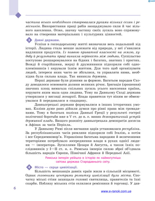 
6
частина всього необхідного створювалася руками вільних селян і ре-
місників. Використання праці рабів заощаджувало сили й  час віль-
ного населення. Отже, значну частину своїх зусиль воно спрямову-
вало на створення матеріальних і  культурних цінностей.
3	 Давні держави.
Успіхи в  господарському житті визначили весь подальший хід
історії. Людина стала менше залежати від природи, у  неї з’явилися
надлишки продуктів. Із появою приватної власності на землю, ху-
добу й результати праці виникла нерівність між людьми. Суспільство
поступово розшаровувалося на бідних і  багатих, знатних і  простих.
Вожді й  старійшини, жерці й  дружинники підкорили собі одно-
племінників і  керували їхнім життям. Для того щоб організувати
людей, інтереси яких часто не збігалися, та управляти ними, необ-
хідна була сильна влада. Так виникла держава.
Перші держави були різними за формою. Багатьом народам Схо-
ду доводилося освоювати долини великих річок. Іригація (зрошення)
значних площ вимагала спільних зусиль усього населення країни,
керувати яким мала одна людина. Тому на Давньому Сході держава
утворилася у вигляді монархії. Влада правителя тут ніким не обмеж-
увалася й  передавалася в  спадщину.
Давньогрецькі держави формувалися в інших історичних умо-
вах. Елліни дуже рано дійшли думки про рівні права між громадя-
нами. Тому в  багатьох полісах Давньої Греції у  результаті гострої
політичної боротьби вже в V ст. до н. е. виник демократичний устрій
державної влади. Вищого розквіту давньогрецька демократія досягла
в  Афінах за часів Перікла.
У Давньому Римі після вигнання царів установилася республіка.
За республіканських часів римляни підкорили собі Італію, а  потім
і все Середземномор’я. Управління багатьма народами й величезними
територіями потребувало зосередження влади в  руках однієї люди-
ни  — імператора. Зусиллями Цезаря й  Августа, а  також їхніх по-
слідовників у  I—ІІ  ст. н. е. Римська імперія силою зброї об’єднала
більшість народів Європи, Північної Африки й  Передньої Азії.
Римська імперія увійшла в  історію як наймогутніша
світова держава Стародавнього світу.
4	 Місто  — серце цивілізації.
Більшість мешканців давніх країн жили в сільській місцевості.
Однак головними центрами розвитку цивілізації були міста. Спо-
чатку міські стіни захищали головні святилища, правителів та їхні
скарби. Поблизу міських стін селилися ремісники й торговці. У дав-
www.e-ranok.com.ua
 