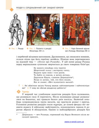 Розділ ІІ. СЕРЕДНЬОВІЧНИЙ СВІТ ЗАХІДНОЇ ЄВРОПИ
60
і перебитий місцевим населенням. Дружинники, що лишилися живими,
склали пісню про його героїчну загибель. Пізніше вона перетворилася
на відомий твір  — «Пісню про Роланда». У цій поемі рицар Роланд
перед вирішальною сутичкою звертається до свого товариша Олів’єра:
За нашого сеньйора слід терпіти	
Жорстокий холод і  нестерпну спеку,	
Віддати кров свою і  тіло разом.	
То бийте ж списом, я мечем дістану,	
Дарунком Карла, славним Дюрандалем*,	
Якщо ж загину, той, хто його візьме,	
Все ж скаже: «Меч шляхетного васала!»
?? 1.  Які обов’язки васала Роланд вважав найголовнішими і  найпочесніши­
ми?  2.  У  чому він вбачав рицарську доблесть?
3	 Турнір.
У мирний час улюбленим заняттям рицарів було полювання,
що розвивало силу й  спритність. Після полювання рицарі розважа-
лися на бенкетах, які тривали багато днів поспіль. Зазвичай сень-
йора супроводжувала група васалів, що прагнули розваг і  пригод.
Головною розвагою рицарів стали турніри, де кожен феодал міг ви-
явити відвагу й  військову майстерність, похизуватися гарною й  до-
рогою зброєю й  обладунком. Одним із найхоробріших рицарів був
*	 Дюрандаль  — меч Роланда, отриманий від Карла Великого після ва-
сальної присяги.
‹‹ Рис. 1. Рицар ‹‹ Рис. 2. Посвята в  рицарі.
Мініатюра XIV  ст.
‹‹ Рис. 3. Карл Великий вручає
меч Роланду. Мініатюра XIII  ст.
www.e-ranok.com.ua
 