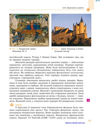 § 10. Практичне заняття
61
англійський король Річард I Левове Серце. Він уславився тим, що
не програв жодного турніру.
Змагання рицарів присвячували значним подіям — військовим
перемогам, весіллям, народженню дітей сеньйора. Турніри перетво-
рювалися на яскраві видовища. Вони були багатолюдними й  про-
водилися на спеціально обладнаному майданчику біля стін замку
або міста. На трибунах збиралася верхівка феодального суспільства,
простий люд юрбився навколо. Свої турнірні подвиги рицарі при-
свячували «прекрасній дамі».
Головним змаганням вважалися двобої кінних рицарів. Верш-
ники й  коні були надійно захищені й  прикрашені вишитими накид-
ками, прапорами й гербами. На великій швидкості вершники зіштов-
хувалися один з одним, намагаючись збити супротивника з коня спе-
ціальним турнірним списом. Важкий і громіздкий обладунок не давав
змоги рицареві, який упав, підвестися без сторонньої допомоги. Іноді
двобій завершувався фехтуванням на мечах і булавах, інколи — смер-
тю учасника. Переможець двобою продовжував турнір до повної пере-
моги. Великий успіх у глядачів мали турнірні бої рицарських загонів.
4	 Замок.
У бурхливі й  тривожні часи Середньовіччя феодали були зму-
шені укріплювати своє житло. Так з’явилися феодальні замки, що
нагадували неприступні фортеці. Вони надійно захищали свого влас-
ника від зовнішніх і  внутрішніх ворогів. Наприклад, французький
король Людовік VI Товстий (1108—1137) ледве не половину свого
‹‹ Рис. 4. Рицарський турнір.
Мініатюра XV  ст.
‹‹ Рис. 5. Замок Алькасар в  Іспанії.
Сучасний вигляд
www.e-ranok.com.ua
 