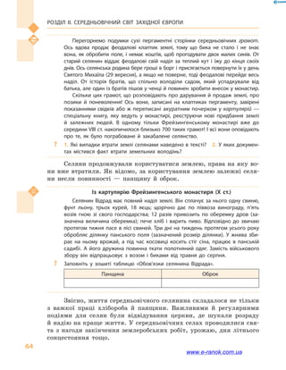 Розділ ІІ. СЕРЕДНЬОВІЧНИЙ СВІТ ЗАХІДНОЇ ЄВРОПИ
64
Перегорнемо подумки сухі пергаментні сторінки середньовічних грамот.
Ось вдова продає феодалові клаптик землі, тому що бика не стало і  не знає
вона, як обробити поле, і  немає коштів, щоб прогодувати двох малих синів. От
старий селянин віддає феодалові свій наділ за теплий кут і  їжу до кінця своїх
днів. Ось селянська родина бере гроші в борг і присягається повернути їх у день
Святого Михаїла (29 вересня), а якщо не поверне, тоді феодалові перейде весь
наділ. От історія братів, що спільно володіли садом, який успадкували від
батька, але один із братів пішов у ченці й повинен зробити внесок у монастир.
Скільки цих грамот, що розповідають про дарування й продаж землі, про
позики й  поневолення! Ось вони, записані на клаптиках пергаменту, завірені
показаннями свідків або ж переписані акуратним почерком у картулярій —
спеціальну книгу, яку ведуть у  монастирі, реєструючи нові придбання землі
й  залежних людей. В одному тільки Фрейзингенському монастирі вже до
середини VIII ст. накопичилося близько 700 таких грамот! І всі вони оповідають
про те, як було пограбоване й  закабалене селянство.
?? 1. Які випадки втрати землі селянами наведено в тексті?  2. У яких докумен­
тах містився факт втрати земельних володінь?
Селяни продовжували користуватися землею, права на яку во-
ни вже втратили. Як відомо, за користування землею залежні селя-
ни несли повинності  — панщину й  оброк.
Із картулярію Фрейзингенського монастиря (Х  ст.)
Селянин Відрад має повний наділ землі. Він сплачує за нього одну свиню,
фунт льону, трьох курей, 18  яєць; щорічно дає по піввоза винограду, п’ять
возів гною зі свого господарства; 12  разів привозить по оберемку дров (за­
значена величина оберемка); пече хліб і  варить пиво. Відповідно до звичаю
протягом тижня пасе в лісі свиней. Три дні на тиждень протягом усього року
обробляє ділянку панського поля (зазначений розмір ділянки). У жнива зби­
рає на ньому врожай, а  під час косовиці косить стіг сіна, працює в  панській
садибі. А його дружина повинна ткати полотняний одяг. Замість військового
збору він відпрацьовує з возом і  биками від травня до серпня.
?? Заповніть у  зошиті таблицю «Обов’язки селянина Відрада».
Панщина Оброк
Звісно, життя середньовічного селянина складалося не тільки
з  важкої праці хлібороба й  панщини. Важливими й  регулярними
подіями для селян були відвідування церкви, де шукали розраду
й надію на краще життя. У середньовічних селах проводилися свя-
та з  нагоди закінчення землеробських робіт, урожаю, дня літнього
сонцестояння тощо.
www.e-ranok.com.ua
 