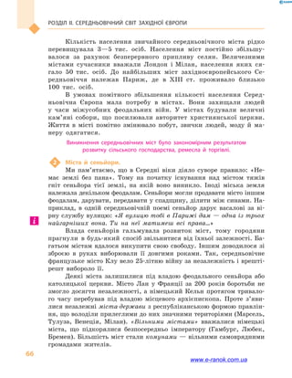 Розділ ІІ. СЕРЕДНЬОВІЧНИЙ СВІТ ЗАХІДНОЇ ЄВРОПИ
66
Кількість населення звичайного середньовічного міста рідко
перевищувала 3—5  тис. осіб. Населення міст постійно збільшу-
валося за рахунок безперервного припливу селян. Величезними
містами сучасники вважали Лондон і Мілан, населення яких ся-
гало 50  тис. осіб. До найбільших міст західноєвропейського Се-
редньовіччя належав Париж, де в  XIII  ст. проживало близько
100  тис. осіб.
В умовах помітного збільшення кількості населення Серед-
ньовічна Європа мала потребу в  містах. Вони захищали людей
у  часи міжусобних феодальних війн. У містах будували величні
кам’яні собори, що посилювали авторитет християнської церкви.
Життя в  місті помітно змінювало побут, звички людей, моду й  ма-
неру одягатися.
Виникнення середньовічних міст було закономірним результатом
розвитку сільського господарства, ремесла й  торгівлі.
2	 Міста й  сеньйори.
Ми пам’ятаємо, що в  Середні віки діяло суворе правило: «Не-
має землі без пана». Тому на початку існування над містом тяжів
гніт сеньйора тієї землі, на якій воно виникло. Іноді міська земля
належала декільком феодалам. Сеньйори могли продавати місто іншим
феодалам, дарувати, передавати у спадщину, ділити між синами. На-
приклад, в  одній середньовічній поемі сеньйор дарує васалові за ві-
рну службу вулицю: «Я вулицю тобі в Парижі дам — одна із трьох
найгарніших вона. Ти на неї матимеш всі права…»
Влада сеньйорів гальмувала розвиток міст, тому городяни
прагнули в будь-який спосіб звільнитися від їхньої залежності. Ба-
гатьом містам вдалося викупити свою свободу. Іншим доводилося зі
зброєю в  руках виборювали її довгими роками. Так, середньовічне
французьке місто Клу вело 25-літню війну за незалежність і врешті-
решт вибороло її.
Деякі міста залишилися під владою феодального сеньйора або
католицької церкви. Місто Лан у  Франції за 200  років боротьби не
змогло досягти незалежності, а  німецький Кельн протягом тривало-
го часу перебував під владою місцевого архієпископа. Проте з’яви­
лися незалежні міста-держави з республіканською формою правлін-
ня, що володіли прилеглими до них значними територіями (Марсель,
Тулуза, Венеція, Мілан). «Вільними містами» вважалися німецькі
міста, що підкорялися безпосередньо імператору (Гамбург, Любек,
Бремен). Більшість міст стали комунами — вільними самоврядними
громадами жителів.
www.e-ranok.com.ua
 