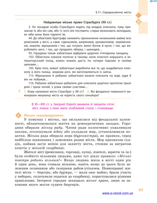 § 11. Середньовічне місто
67
Найдавніше міське право Страсбурга (XII  ст.)
5. Усі посадові особи Страсбурга ходять під владою єпископа, тому при­
значає їх або він сам, або ті, кого він поставить; старші визначають молодших,
як ніби вони були підлеглі їм.
44. До обов’язків бургграфа належить призначення начальників майже всіх
ремісників у  місті, а  саме: сідельників, шкіряників, рукавичників, черевични­
ків, ковалів, мірошників і  тих, що готують винні бочки й  кухлі, і  тих, що ви­
робляють мечі, і  тих, що продають яблука, і  шинкарів…
93. Городяни також зобов’язані відбувати щорічно п’ятиденну панщину.
103. Обов’язок ковалів полягає в  такому; коли єпископ вирушить в  ім­
ператорський похід, кожен коваль дасть по чотири підкови зі своїми
цвяхами…
105. Крім того, ковалі зобов’язані виробляти все те, що знадобиться єпис­
копу в  його палаці, зокрема речі, які виготовляються із заліза.
115. Мірошники й  рибалки зобов’язані возити єпископа по воді, куди б
він не побажав…
116. Рибалки зобов’язані рибалити для єпископа щорічно протягом трьох
днів і  трьох ночей, з усіма своїми снастями…
?? 1. Кому належало місто Страсбург у XII ст.?  2. Які феодальні повинності ви­
конували мешканці міста на користь свого сеньйора?
В  XI—XIII  ст. у  Західній Європі виникли й  зміцніли сотні
міст, кожне з яких мало особливий статус і  становище.
3	 Міське самоврядування.
У комунах і  містах, що звільнилися від феодальної залеж-
ності, облаштовувалося життя на демократичних засадах. Горо-
дяни обирали міську раду. Члени ради колективно ухвалювали
закони, оголошували війну або укладали мир, установлювали по-
датки. Міська рада обирала мера (бургомістра), як правило, серед
найбільш шанованих і заможних родин міста. Мер призначав суд-
дів, наймав загін воїнів для захисту міста, стежив за витратою
коштів у  міській скарбниці.
Жителі міст (ремісники, торговці, купці, вчителі, юристи та ін.)
були особисто вільними людьми, адже тут діяло правило: «Міське
повітря робить вільним!» Якщо людина жила в  місті один рік
й  один день, вона ставала вільною, навіть якщо до цього була за-
лежним селянином або галерним рабом-утікачем. Повноправні жи-
телі міста — бюргери, або буржуа, — мали своє майно, брали участь
у виборах, сплачували податки до скарбниці, користувалися різними
привілеями. Інтереси городян захищало міське право, лише за за-
конами якого могли судити бюргерів.
www.e-ranok.com.ua
 