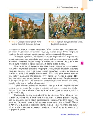 § 11. Середньовічне місто
69
пропустити візок в  одному напрямку. Місто поділилося на квартали,
де жили люди однієї спеціальності, роду занять тощо. Були квартали
ремісничі, торговельні, монастирські, університетські, бідняцькі.
Житлові будинки, як правило, були дерев’яними, верхні по-
верхи нависали над нижніми, тому денне світло ледве досягало землі.
У багатих городян перші поверхи будували з каменю. Іноді кам’яні
стіни були тільки в  одній кімнаті. У місті жили тісно.
Кожен окремий будинок був замкненим, закритим для сторон-
ніх очей. Будинки простих бюргерів уміщували небагато меблів:
скриню, лавки, стіл, табурети. Єдине дерев’яне ліжко нагадувало
поміст до чотирьох метрів завширшки. На ньому розкладали матра-
ци, набиті соломою або вовною. Тут спали всі члени родини. Не-
мовлят укладали в спеціальних дерев’яних колисках. Іноді колиски
підвішували до стелі. За будинком розташовувалися маленький двір,
сарай, хлів для худоби, вбиральня.
Археологічні розкопки свідчать, що у  XII  ст. середньовічні
вулиці ще не мали бруківки. У дощові дні вони ставали непрохід-
ними. Бруківка в  містах з’явилася лише на центральних вулицях
у  XIV—XV  ст.
Справжнім лихом для міст були нечистоти. Вміст нічних гор-
щиків городяни мали виливати в  спеціальні клоаки (стічні труби),
але це правило вони рідко виконували, викидаючи його просто на
вулицю. Недивно, що в місті миттєво поширювалися епідемії. Лише
в  XIV  ст. у  Парижі з’явилися «нічні королі», які чистили вбираль-
ні, а  потім у  бочках вивозили нечистоти за місто та виливали їх
у  фортечні рови.
‹‹ Рис. 4. Середньовічна вулиця міста
Брюгге (Бельгія). Сучасний вигляд
‹‹ Рис. 5. Вулиця середньовічного міста.
Сучасний малюнок
www.e-ranok.com.ua
 