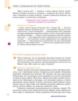 Розділ ІІ. СЕРЕДНЬОВІЧНИЙ СВІТ ЗАХІДНОЇ ЄВРОПИ
70
Друга халепа міст  — пожежі, у  яких гинули тисячі людей.
Вогонь пожирав вулицю за вулицею, і  зупинити його було немож-
ливо. Городяни не гасили пожежу, а просто руйнували будинки, що
стояли поряд із палаючими спорудами.
Середньовічні міста вплинули на розвиток
економіки й  феодального суспільства.
Запитання й  завдання
1.  Назвіть основні причини виникнення міст у  Середні віки.  2.  Які місця
вибирали люди для заснування міста?  3.  Як складалися відносини між жи­
телями міста та їхніми сеньйорами?  4.  Використовуючи текст параграфа,
письмово сформулюйте визначення термінів і  понять: міська рада, ратуша,
мер, бюргер, патрицій.  5. Опишіть житлові приміщення населення середньо­
вічних міст.  6.  Яких характерних ознак середньовічних міст сьогодні вже
не існує?  7*.  Які особливості устрою середньовічних міст збереглися до
наших днів?  8.* Чому вважається, що виникнення міст було закономірним
явищем в  історії Середніх віків?  9.*  Поясніть зміст середньовічного прави­
ла: «Міське повітря робить вільним!»
§ 12.	Життя середньовічного міста
	 Учені вважають, що за високими міськими стінами на гучних
ринках та в кривих і темних міських вуличках зароджувалися
нові відносини, які привели західноєвропейське суспільство до
Нового часу. Що мають на увазі історики?
1	 Реміснича майстерня й  цех.
Значну частину населення середньовічного міста становили реміс-
ники, які в  майстернях вручну створювали різні вироби. Власником
ремісничої майстерні був майстер. Як правило, він мав одного-двох
підмайстрів, які за невелику плату працювали на нього й виконували
складну й важку роботу. Крім того, майстер мав право навчати одного-
трьох учнів. Відповідно до договору, учні освоювали ремесло, а  також
виконували хатню, брудну й  важку підготовчу роботу (місили глину,
носили дрова й  воду тощо). Сам майстер виконував найбільш відпові-
дальну частину роботи, що вимагала справжніх умінь.
Реміснича майстерня розташовувалася на першому поверсі. Тут
пекли хліб, кували мечі, виготовляли посуд. Кравці, шевці, зброярі зні-
мали мірки із замовників. Готова продукція виставлялася біля входу
www.e-ranok.com.ua
 