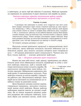 § 12. Життя середньовічного міста
71
в  майстерню, де висів герб або емблема її власника. Майстри працюва-
ли переважно на замовлення й  рідко виносили свої вироби на ринок.
Реміснича майстерня займалася виготовленням дрібних виробів
на замовлення. Виробництво ґрунтувалося на ручній праці.
Учитель та  учень
У договорах між майстрами й  учнями часто згадується про втечі учнів.
Вони нерідко траплялися через погане ставлення майстрів до своїх підопіч­
них. Наприклад, у 1390 р. у Парижі розглядали справу майстра, який вдарив
учня в’язкою ключів по голові й  заподіяв йому небезпечну рану. У докумен­
ті XIV ст. зазначається: «Дівчина на ім’я Ізабелла Беральд, учениця Жана Брюйо,
сьогодні померла, тому що майстер її бив, топтав ногами й, нарешті, завдав
смертельного удару». Кожен випадок розглядався радою майстрів. Якщо
вони доходили висновку, що втеча була викликана «нерозсудливістю й легко­
думством» учня, той мав повернутися до майстра й  сплатити штраф.
?? Чиї інтереси захищали договори з учнями?
Покупців готової ремісничої продукції в середньовічному місті
було небагато, проте майстрів оточували численні небезпеки для їх
невеликої справи. Для захисту спільних інтересів вони створювали
цехи — об’єднання ремісників однієї спеціальності. Членом цеху міг
бути тільки майстер  — власник ремісничої майстерні.
Цех  — об’єднання ремісників однієї спеціальності.
Кожен цех мав свій статут, герб, прапор, приміщення для зборів.
Статути цехів чітко обмежували кількість підмайстрів та учнів у  кож-
ного майстра; вимагали, щоб у  кожній май-
стерні виготовляли певну кількість виробів. Не
допускалося використання яких-небудь тех-
нічних приладів. Заборонялася ворожнеча між
майстрами й переманювання покупців. Рада
майстрів стежила за якістю виробів і триваліс-
тю робочого дня. Несумлінного майстра і  його
виріб могли виставити на посміховисько до га-
небного стовпа на ринковій площі.
Цехи будували власним коштом церкви,
утримували священика, шкільного вчителя,
який навчав дітей майстрів. Кожен майстер
здійснював щорічні внески до цехової скарб-
ниці. На ці кошти надавали допомогу роди-
нам розорених або померлих майстрів, купу-
вали зброю для цехового загону, який захи-
‹‹ Рис. 1. У майстерні ткача.
Мініатюра XIV  ст.
www.e-ranok.com.ua
 