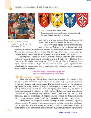 Розділ ІІ. СЕРЕДНЬОВІЧНИЙ СВІТ ЗАХІДНОЇ ЄВРОПИ
72
щав місто в  роки війни. Рада майстрів оби-
рала своїх представників до  міської ради.
Для того щоб стати повноправним чле-
ном цеху, необхідно було зібрати значний
вступний внесок, виготовити шедевр  — зразковий виріб і  влаштувати
бенкет для інших майстрів цеху. Підмайстер міг працювати на майстра
багато років, перш ніж йому вдавалося зібрати необхідну суму.
Поступово людей у  містах ставало дедалі більше, їхнє життя
покращувалося, зростала й кількість цехів. У XIII ст. у Парижі було
близько 100  цехів, а  наприкінці XIV  ст.  — до 350; у  Лондоні кіль-
кість цехів зросла з 50  до 100. З’явилися цехи з дуже вузькою спе-
ціалізацією, наприклад цех із виготовлення гаманців для подавання
милостині жебракам.
Ремісничі цехи сприяли розвитку міст
і  брали активну участь у  його житті.
2	 Міські купці та  гільдії.
Нам відомо, що міста були центрами торгівлі. Зазвичай у  міс-
та приходили селяни з навколишніх сіл, жителі феодальних вотчин,
а також з інших районів країни. На ринковій площі в торговельних
крамницях завжди були товари для продажу. У  XIII—XV  ст. у  міс-
тах у  чітко визначений час почали проводити ярмарки, на які зби-
ралися продавці й покупці з усієї країни. Найдорожчими і найбільш­ 
бажаними були заморські товари: шовк, оксамит, килими, ліки,
пахощі, цукор, прянощі. Із європейських країн на Схід вивозили
ліс, хутро, метали, вино, ремісничі вироби, віск, мед, сало, сіль.
Нажитися за рахунок купців прагнули розбійники на дорогах,
пірати в морі. Феодали незаконно вимагали сплати грошей за проїзд по
своїй території або переправу через міст. Шляхи перебували в  жахли-
вому стані. Щоб захистити свої інтереси й доходи, купці об’єднува­ли­ся
‹‹ Рис. 2. Виготовлення
рицарського обладунку.
Мініатюра XIV  ст.
‹‹ Рис. 3. Герби ремісничих цехів
?? Представникам яких ремісничих спеціальностей,
на  вашу думку, належать ці герби?
www.e-ranok.com.ua
 