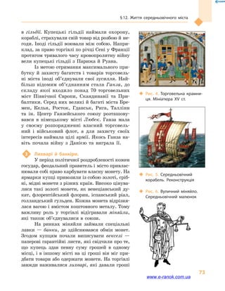 § 12. Життя середньовічного міста
73
в  гільдії. Купецькі гільдії наймали охорону,
кораблі, страхували свій товар від розбою й не-
годи. Іноді гільдії воювали між собою. Напри-
клад, за право торгівлі по річці Сені у Франції
протягом тривалого часу кровопролитну війну
вели купецькі гільдії з  Парижа й  Руана.
Із метою отримання максимального при-
бутку й  захисту багатств і  товарів торговель-
ні міста іноді об’єднували свої зусилля. Най-
більш відомим об’єднанням стала Ганза, до
складу якої входило понад 70  торговельних
міст Північної Європи, Скандинавії та При-
балтики. Серед них великі й багаті міста Бре-
мен, Кельн, Росток, Гданськ, Рига, Таллінн
та ін. Центр Ганзейського союзу розташову-
вався в  німецькому місті Любек. Ганза мала
у  своєму розпорядженні власний торговель-
ний і  військовий флот, а  для захисту своїх
інте­ресів наймала цілі армії. Якось Ганза на-
віть почала війну з  Данією та виграла її.
3	 Лихварі й  банкіри.
У період політичної роздробленості кожен
государ, феодальний правитель і місто привлас-
нювали собі право карбувати власну монету. На
ярмарки купці привозили із собою золоті, сріб-
ні, мідні монети з різних країн. Високо цінува-
лися такі золоті монети, як венеціанський ду-
кат, флорентійський флорин, іспанський ріал,
голландський гульден. Кожна монета відрізня-
лася вагою і вмістом коштовного металу. Тому
важливу роль у  торгівлі відігравали міняйли,
які також об’єднувалися в  союзи.
На ринках міняйли займали спеціальні
лавки  — банки, де здійснювався обмін монет.
Згодом купцям почали виписувати векселі  —
паперові гарантійні листи, які свідчили про те,
що купець здав певну суму грошей в  одному
місці, і в іншому місті на ці гроші він міг при-
дбати товари або одержати монети. На торгівлі
завжди наживалися лихварі, які давали гроші
‹‹ Рис. 4. Торговельна крамни­
ця. Мініатюра XV  ст.
‹‹ Рис. 5. Середньовічний
корабель. Реконструкція
‹‹ Рис. 6. Вуличний міняйло.
Середньовічний малюнок
www.e-ranok.com.ua
 