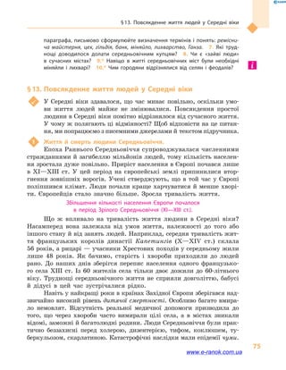 § 13. Повсякденне життя людей у  Середні віки
75
параграфа, письмово сформулюйте визначення термінів і понять: ремісни­
ча майстерня, цех, гільдія, банк, міняйло, лихварство, Ганза.  7.  Які труд­
нощі доводилося долати середньовічним купцям?  8.  Чи є «зайві люди»
в  сучасних містах?  9.*  Навіщо в  житті середньовічних міст були необхідні
міняйли і  лихварі?  10.*  Чим городяни відрізнялися від селян і  феодалів?
§ 13.	Повсякденне життя людей у  Середні віки
	 У Середні віки здавалося, що час минає повільно, оскільки умо-
ви життя людей майже не змінювалися. Повсякдення простої
людини в Середні віки помітно відрізнялося від сучасного життя.
У чому ж полягають ці відмінності? Щоб відповісти на це питан-
ня, ми попрацюємо з писемними джерелами й текстом підручника.
1	 Життя й  смерть людини Середньовіччя.
Епоха Раннього Середньовіччя супроводжувалася численними
стражданнями й загибеллю мільйонів людей, тому кількість населен-
ня зростала дуже повільно. Приріст населення в Європі почався лише
в  XI—XIII  ст. У цей період на європейські землі припинилися втор-
гнення зовнішніх ворогів. Учені стверджують, що в  той час у  Європі
поліпшився клімат. Люди почали краще харчуватися й менше хворі-
ти. Європейців стало значно більше. Зросла тривалість життя.
Збільшення кількості населення Європи почалося
в  період Зрілого Середньовіччя (XI—XIII  ст.).
Що ж впливало на тривалість життя людини в  Середні віки?
Насамперед вона залежала від умов життя, належності до того або
іншого стану й від занять людей. Наприклад, середня тривалість жит-
тя французьких королів династії Капетингів (X—XIV  ст.) склала
56 років, а рицарі — учасники Хрестових походів у середньому жили
лише 48  років. Як бачимо, старість і  хвороби приходили до людей
рано. До наших днів зберігся перепис населення одного французько-
го села XIII  ст. Із 60  жителів села тільки двоє дожили до 60-літнього
віку. Труднощі середньовічного життя не сприяли довголіттю, бабусі
й  дідусі в  цей час зустрічалися рідко.
Навіть у найкращі роки в країнах Західної Європи зберігався над-
звичайно високий рівень дитячої смертності. Особливо багато вмира-
ло немовлят. Відсутність реальної медичної допомоги призводила до
того, що через хвороби часто вимирали цілі села, а  в містах зникали
відомі, заможні й багатолюдні родини. Люди Середньовіччя були прак-
тично беззахисні перед холерою, дизентерією, тифом, коклюшем, ту-
беркульозом, скарлатиною. Катастрофічні наслідки мали епідемії чуми.
www.e-ranok.com.ua
 
