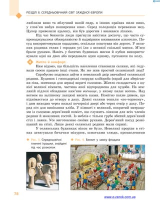 Розділ ІІ. СЕРЕДНЬОВІЧНИЙ СВІТ ЗАХІДНОЇ ЄВРОПИ
78
любляли вино та  яблучний напій сидр, в  інших країнах пили пиво,
у  слов’ян набув поширення квас. Серед солодощів переважав мед.
Цукор привозили здалеку, він був дорогим і  вважався ліками.
Під час бенкетів люди прагнули наїстися досхочу, що часто су-
проводжувалося обжерливістю й надмірним вживанням алкоголю. По-
суд використовували ощадливо, оскільки коштував він дорого. У вели-
ких родинах селян і  городян усі їли з великої спільної миски. М’ясо
брали руками. Навіть у  багатих будинках миски й  кубки використо-
вували одні на двох або передавали один одному, пускаючи по колу.
4	 Житло й  комфорт.
Нам відомо, що більшість населення становили селяни, які году-
вали своєю працею інші стани. Як же жив простий селянський люд?
Спробуємо подумки зайти в невеликий двір звичайної селянської
родини. Будинок і господарські споруди хлібороба (сарай для зберіган-
ня сіна, житниця для зерна) вкриті соломою. Житло складається з од-
нієї великої кімнати, частина якої відгороджена для худоби. На зем-
ляній підлозі обладнане кам’яне вогнище, у  якому палає вогонь. Над
вогнем на залізному ланцюзі висить казан. Помітно пахне димом, що
піднімається до отвору в  даху. Деякі селяни топили «по-чорному»,
і дим виходив через низькі почорнілі двері або через отвір у даху. По-
ряд піч для випікання хліба. У кімнаті є великий, покритий матраца-
ми із соломою дерев’яний поміст, що служить ліжком для всіх членів
родини й можливих гостей. Із меб­лів є тільки грубо збитий дере­в’яний
стіл і  лавки. Усе виготовлено своїми руками. Дерев’яний посуд розві-
шаний на стіні. Лише деякі селянські родини мали скрині.
У селянських будинках вікон не було. Невеликі прорізи в  сті-
нах затягували бичачим міхуром, шматками слюди, промасленими
‹‹ Рис. 3. Середньовічні
глиняні іграшки, знайдені
під час розкопок
‹‹ Рис. 4. Бенкет у  замку феодала
www.e-ranok.com.ua
 