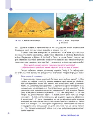 
8
тя». Давнім поетам і  письменникам ми завдячуємо появі майже всіх
існуючих нині літературних жанрів, а  також театру.
Народи давнини створювали дивовижні пам’ятки архітектури
й  образотворчого мистецтва. Єгипетські піраміди й  Велика Китайська
стіна, Парфенон в  Афінах і  Колізей у  Римі, а  також багато інших тво-
рів видатних майстрів далекого минулого є гідними пам’ят­ками творчим
можливостям людини, яка надійно утвердилася в нав­колишньому світі.
Саме давні народи заклали підвалини сучасної цивілізації,
створили багато цінностей, якими людство користується й  донині.
Однак подальші шляхи розвитку народів Сходу й  Заходу суттє-
во відрізнялися. Про це ви довідаєтеся, вивчаючи історію Середніх віків.
Запитання й  завдання
1. Назвіть основні ознаки цивілізації. Які давні цивілізації вам відомі?  2. При­
гадайте, які споруди та статуї у  давнину вважали «чудесами світу». (Майже всі
вони були зруйновані в давні часи. Уявити, який вигляд могли мати ці пам’ятки,
дають змогу ілюстрації до параграфа.)  3. Що таке монархія? Пригадайте імена
найвидатніших монархів давнини. Чим запам’яталося вам їхнє правління?  4. Що
означає сьогодні давньогрецьке слово «демократія»? У якій із держав Давньої
Греції вона досягла найвищого розквіту?  5.  Що таке республіка?  6.  Що таке
імперія? Які давні імперії вам відомі?  7.  Назвіть великі давні міста. Що ви про
них знаєте?  8.  Які релігійні вірування, що існували в  давнину, збереглися
й  до  сьогодні?  9.*  Учені підрахували, що за два мільйони років до появи
землеробства й скотарства кількість населення Землі зросла лише до 5 міль­
йонів осіб. За перші 3—4 тисячі років існування цих відтворювальних галузей
господарства вона збільшилася аж до 86  мільйонів. Чим це можна поясни­
ти?  10.* Напи­шіть невеликий твір на тему «Чим зобов’язаний сучасний світ
давнім народам».
‹‹ Рис. 4. Єгипетські піраміди ‹‹ Рис. 5. Сади Семіраміди
у  Вавилоні
www.e-ranok.com.ua
 