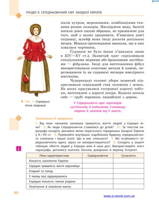 Розділ ІІ. СЕРЕДНЬОВІЧНИЙ СВІТ ЗАХІДНОЇ ЄВРОПИ
80
шали хутром, мереживами, комбінаціями тка-
нини різних кольорів. Наслідуючи моду, багатії
носили довге пишне вбрання, не призначене для
того, щоб у  ньому працювати. З’явилися довгі
спідниці, шлейф яких іноді досягав декількох
метрів. Монахи-проповідники вважали, що в них
ховалися чортенята.
Ґудзиків не було (вони з’явилися лише
в  XIV—XV  ст.). Зазвичай одяг скріплювали
спеціальними мідними або бронзовими застібка-
ми  — фібулами. Іноді для виготовлення фібул
використовували коштовні метали й  камені, пе-
ретворюючи їх на справжні витвори ювелірного
мистецтва.
Чудернацькі головні убори зазвичай під-
креслювали соціальний стан чоловіків і  жінок.
На ногах красувалися гостроносі короткі чобіт-
ки, виготовлені з дорогої шкіри. Біднота носила
сабо  — грубі черевики, видовблені з дерева.
У Середньовіччі одяг відповідав
суспільному й  майновому становищу
людини й  залежав від її занять.
Запитання й  завдання
1.  Від яких чинників залежала тривалість життя людей у  Середні ві­
ки?  2.  Як люди Середньовіччя ставилися до дітей?  3*.  За текстом па­
раграфа складіть звичайне меню пересічного городянина Західної Європи
у X—XV ст.  4. Порівняйте внутрішнє оздоблення будинку середньовічно­
го селянина і  вашої оселі. Що в  них спільного?  5.  Які особливості се­
редньовічного одягу зараз не використовуються?  6.  Складіть у  зошиті
таблицю «Життя людей у  Середні віки й  наші дні». Використовуйте текст
параграфа, допомогу вчителя, батьків, довідники й  мережу Інтернет.
План характеристики Середньовіччя Сучасність
Кількість населення Європи
Середня тривалість життя європейця
Епідемії та голод
У якому віці одружувалися
Середня кількість членів родини
Освітлення й  опалення житла
‹‹ Рис. 7. Середньо­
вічна модниця
www.e-ranok.com.ua
 