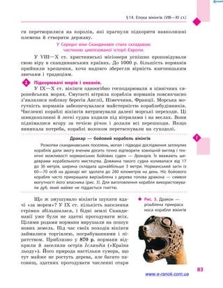 § 14. Епоха вікінгів (VIII—XI  ст.)
83
ги перетворилися на королів, які прагнули підкорити навколишні
племена й  створити державу.
У Середні віки Скандинавія стала складовою
частиною цивілізованої історії Європи.
У VIII—X  ст. християнські місіонери успішно проповідували
свою віру в  скандинавських країнах. До 1000 р. більшість норманів
прийняли хрещення, хоча надовго зберегли вірність язичницьким
звичаям і  традиціям.
2	 Підкорювачі морів і  океанів.
У IX—X  ст. вікінги одноосібно господарювали в  північних єв-
ропейських морях. Смугасті вітрила кораблів норманів повсякчасно
з’явля­лися поблизу берегів Англії, Німеччини, Франції. Морська мо-
гутність норманів забезпечувалася майстерністю кораблебудівників.
Численні кораблі вікінгів витримували далекі морські переходи. Ці
швидкоплинні й легкі судна ходили під вітрилами і на веслах. Вони
піднімалися вгору за течією річок і  долали всі перешкоди. Якщо
виникала потреба, кораблі волоком перетаскували на суходолі.
Дракар  — бойовий корабель вікінгів
Розкопки скандинавських поселень, могил і підводні дослідження затонулих
кораблів дали змогу вченим досить точно відтворити зовнішній вигляд і тех­
нічні можливості норманських бойових суден  — дракарів. Їх вважають ше­
деврами корабельного мистецтва. Довжина такого судна коливалася від 17
до 36  метрів, ширина складала щонайбільше 3 метри. Норманський загін із
60—70  осіб на дракарі міг здолати до 280 кілометрів на день. Ніс бойового
корабля часто прикрашала вирізьблена з  дерева голова дракона  — символ
могутності його власника (рис. 3). Для виготовлення корабля використовува­
ли дуб, який майже не піддається гниттю.
Що  ж змушувало вікінгів шукати вда-
чі «за морем»? У IX  ст. кількість населення
стрімко збільшилася, і  бідні землі Сканди-
навії уже були не здатні прогодувати всіх.
Цілими родами нормани вирушали на пошук
нових земель. Під час своїх походів вікінги
займалися торгівлею, пограбуваннями і  пі-
ратством. Приблизно у  870  р. нормани від-
крили й  заселили острів Ісландія («Країна
льоду»). Його природа настільки сувора, що
тут майже не ростуть дерева, але багато па-
совищ, здатних прогодувати численні отари
‹‹ Рис. 3. Дракон  —
різьблена прикраса
носа ко­рабля вікінгів
www.e-ranok.com.ua
 