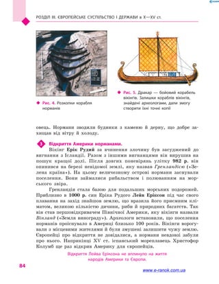 Розділ III. ЄВРОПЕЙСЬКЕ СУСПІЛЬСТВО і  ДЕРЖАВИ в  Х—ХV  ст.
84
овець. Нормани зводили будинки з  каменю й  дерну, що добре за-
хищав від вітру й  холоду.
3	 Відкриття Америки норманами.
Вікінг Ерік Рудий за вчинення злочину був засуджений до
вигнання з Ісландії. Разом з іншими вигнанцями він вирушив на
пошук кращої долі. Після довгих поневірянь улітку 982 р. він
опинився на березі невідомої землі, яку назвав Гренландією («Зе-
лена країна»). На цьому величезному острові нормани заснували
поселення. Вони займалися рибальством і  полюванням на мор-
ського звіра.
Гренландія стала базою для подальших морських подорожей.
Приблизно в  1000 р. син Еріка Рудого Лейв Еріксон під час свого
плавання на захід знайшов землю, що вразила його приємним клі-
матом, великою кількістю дичини, риби й  природних багатств. Так
він став першовідкривачем Північної Америки, яку вікінги назвали
Вінланд («Земля винограду»). Археологи встановили, що поселення
норманів проіснувало в  Америці близько 100  років. Вікінги ворогу-
вали з місцевими жителями й були змушені залишити чужу землю.
Європейці про відкриття не довідалися, а  нормани невдовзі забули
про нього. Наприкінці XV  ст. іспанський мореплавець Христофор
Колумб ще раз відкрив Америку для європейців.
Відкриття Лейва Еріксона не вплинуло на  життя
народів Америки та Європи.
‹‹ Рис. 5. Дракар  — бойовий корабель
вікінгів. Залишки кораблів вікінгів,
знайдені археологами, дали змогу
створити їхні точні копії
‹‹ Рис. 4. Розкопки корабля
норманів
www.e-ranok.com.ua
 