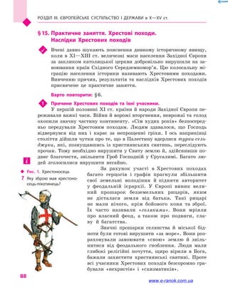 Розділ III. ЄВРОПЕЙСЬКЕ СУСПІЛЬСТВО і  ДЕРЖАВИ в  Х—ХV  ст.
88
§ 15.	Практичне заняття. Хрестові походи.
Наслідки Хрестових походів
	 Вчені давно шукають пояснення дивному історичному явищу,
коли в  XI—XIII  ст. величезні маси населення Західної Європи
за закликом католицької церкви добровільно вирушили на за-
воювання країн Східного Середземномор’я. Цю колосальну мі-
грацію населення історики називають Хрестовими походами.
Вивченню причин, результатів та наслідків Хрестових походів
присвячене це практичне заняття.
Варто повторити: § 6.
1	 Причини Хрестових походів та їхні учасники.
У першій половині XI ст. країни й народи Західної Європи пе-
реживали важкі часи. Війни й ворожі вторгнення, неврожаї та голод
охопили значну частину континенту. «Сім худих років» безпосеред-
ньо передували Хрестовим походам. Людям здавалося, що Господь
відвернувся від них і  карає за непрощенні гріхи. І ось наприкінці
століття дійшли чутки про те, що в Палестину вдерлися турки-сель-
джуки, які, познущавшись із християнських святинь, переслідують
прочан. Тому необхідно вирушити у Святу землю й, здійснивши по-
двиг благочестя, звільнити Гроб Господній у  Єрусалимі. Багато лю-
дей зголосилися вирушити негайно.
За рахунок участі в  Хрестових походах
багато герцогів і  графів прагнули збільшити
свої земельні володіння й  підняти авторитет
у  феодальній ієрархії. У Європі виник вели-
кий прошарок безземельних рицарів, яким
не дісталася земля від батька. Такі рицарі
не мали нічого, крім бойового коня та зброї.
Їх часто називали «голяками». Вони мріяли
про власний феод, а також про подвиги, сла-
ву й  багатства.
Значні прошарки селянства й  міської бід-
ноти були готові вирушити «за море». Вони роз-
раховували завоювати «свою» землю й  звіль-
нитися від феодального гноблення. Люди мали
глибокі релігійні почуття, щиро вірили в  Бога,
бажали захистити християнські святині. Проте
всі учасники Хрестових походів безсоромно гра-
бували «нехристів» і  «схизматиків».
‹‹ Рис. 1. Хрестоносець
?? Яку зброю мав хрестоно­
сець-піхотинець?
www.e-ranok.com.ua
 