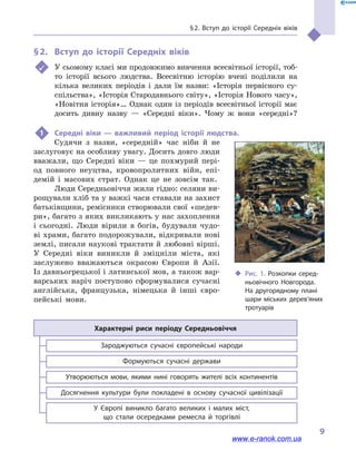 § 2. Вступ до історії Середніх віків
9
‹‹ Рис. 1. Розкопки серед­
ньовічного Новгорода.
На другорядному плані
шари міських дерев’яних
тротуарів
§ 2.	 Вступ до історії Середніх віків
	 У сьомому класі ми продовжимо вивчення всесвітньої історії, тоб-
то історії всього людства. Всесвітню історію вчені поділили на
кілька великих періодів і  дали їм назви: «Історія первісного су­
спільства», «Історія Стародавнього світу», «Історія Нового часу»,
«Новітня історія»… Однак один із періодів всесвітньої історії має
досить дивну назву  — «Середні віки». Чому ж вони «середні»?
1	 Середні віки  — важливий період історії людства.
Судячи з назви, «середній» час ніби й  не
заслуговує на особ­ливу увагу. Досить довго люди
вважали, що Середні віки  — це похмурий пері-
од повного неуцтва, кровопролитних війн, епі-
демій і  масових страт. Однак це не зовсім так.
Люди Середньовіччя жили гідно: селяни ви-
рощували хліб та у важкі часи ставали на захист
батьківщини, ремісники створювали свої «шедев-
ри», багато з яких викликають у нас захоплення
і  сьогодні. Люди вірили в  богів, будували чудо-
ві храми, багато подорожували, відкривали нові
землі, писали наукові трактати й любовні вірші.
У  Середні віки виникли й  зміцніли міста, які
заслужено вважаються окрасою Європи й  Азії.
Із давньогрецької і латинської мов, а також вар-
варських наріч поступово сформувалися сучасні
англійська, французька, німецька й  інші євро-
пейські мови.
Характерні риси періоду Середньовіччя
У Європі виникло багато великих і  малих міст,
що стали осередками ремесла й  торгівлі
Досягнення культури були покладені в  основу сучасної цивілізації
Утворюються мови, якими нині говорять жителі всіх континентів
Формуються сучасні держави
Зароджуються сучасні європейські народи
www.e-ranok.com.ua
 
