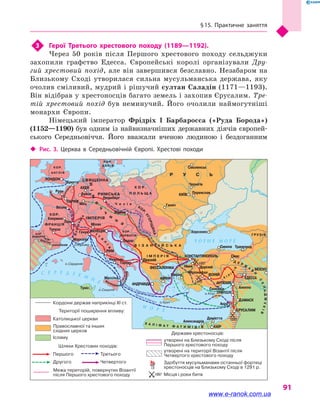 § 15. Практичне заняття
91
3	 Герої Третього хрестового походу (1189—1192).
Через 50 років після Першого хрестового походу сельджуки
захопили графство Едесса. Європейські королі організували Дру-
гий хрестовий похід, але він завершився безславно. Незабаром на
Близькому Сході утворилася сильна мусульманська держава, яку
очолив сміливий, мудрий і рішучий султан Саладін (1171—1193).
Він відібрав у хрестоносців багато земель і захопив Єрусалим. Тре-
тій хрестовий похід був неминучий. Його очолили наймогутніші
монархи Європи.
Німецький імператор Фрідріх I Барбаросса («Руда Борода»)
(1152—1190) був одним із найвизначніших державних діячів європей-
ського Середньовіччя. Його вважали вченою людиною і  бездоганним
‹‹ Рис. 3. Церква в  Середньовічній Європі. Хрестові походи
Дніпро
Дунай
Євфрат
Ві
сла
Рейн
Ч О Р Н Е М О Р Е
С Е Р Е Д З Е М
Н
Е
М О Р Е
П
Е
Ч
Е
Н
І
Г
И
ЛИТВА
ПРУССИ
ПОМОРЯНИ
ЛЮТИ
ЧІ
ОБОДРИТИ
КО
Р
.УГОРЩИНА
Річард I Левове Серце
Фрід
ріхIБарба
росса
Філіпп II Август
К І Л
І
К
ІЯ
Х А Л І Ф А Т Ф А Т И М І Д І В
Д Е Р Ж
А
В
И
С
ЕЛЬДЖУКІВ
Нім
е
ч
ч
и
н
а
Нор
мандія
Фландр
ія
Бургундія
І т
а
л
ія
ВОЛОДІННЯ Н
О
РМАНІВ
К О Р .
П О Л Ь Щ А
ГРУЗІЯ
Ч е х і я
В І З А Н Т І Й С Ь К А
І М П Е Р І Я
Р У С Ь
КОР.
ФРАНЦІЯ
СВЯЩЕННА
РИМСЬКА
ІМПЕРІЯ
КОР.
ДАНІЯ
КОР.
А НГЛІЯ
КОР.
ХОРВАТІЯ
КОР.
НАВАРРА
КОР.АРАГОН
КАТАЛОНІЯ о.Корсика
о.Сардинія
о.Сицилія
о.Крит
о.Кіпр
Брюгге
Буйон
1099
1097
1176
Руан
Везле
Мец
Клермон
Ліон
Тулуза
Марсель
Генуя
Мілан
Нюрнберг
Відень
Задар
Діррахій
Смірна
Нікея Дорілей
Міріокефал
КОНСТАНТИНОПОЛЬ
ІКОНІЙ
Синопа
Херсонес
Галич
КИЇВ Переяслав
Чернігів
Смоленськ
Трапезунд
Сівас
МОСУЛ
АНТІОХІЯ
Селевкія
ТРИПОЛІ
Акра
Александрія
Дамієтта
КАЇР
Алеппо
ДАМАСК
ЄРУСАЛИМ
ЕДЕССА
ФЕССАЛОНІКА
АФІНИ
АНДРАВІДА
РИМ
Неаполь
Тарент
Мессіна
Туніс
ВЕНЕЦІЯ
ЛОНДОН
ПАРИЖ
АХЕН
утворені на Близькому Сході після
Першого хрестового походу
Межа територій, повернутих Візантії
після Першого хрестового походу
Кордони держав наприкінці XI ст.
Території поширення впливу:
Шляхи Хрестових походів:
Першого
Другого
Третього
Четвертого
Католицької церкви
Ісламу
Православної та інших
східних церков
утворені на території Візантії після
Четвертого хрестового походу
Здобуття мусульманами останньої фортеці
хрестоносців на Близькому Сході в 1291 р.
Місця і роки битв
Держави хрестоносців:
1097
www.e-ranok.com.ua
 