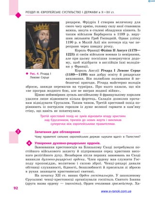 Розділ III. ЄВРОПЕЙСЬКЕ СУСПІЛЬСТВО і  ДЕРЖАВИ в  Х—ХV  ст.
92
рицарем. Фрідріх І створив величезну для
свого часу армію, головну силу якої становила
важка, закута в сталеві обладунки кіннота. Із
таким військом Барбаросса в  1189  р. виру-
шив звільняти Гроб Господній. Однак улітку
1190 р. в  Малій Азії він потонув під час пе-
реправи через швидку річку.
Король Франції Філіпп II Август (1179—
1223) зі своїм військом воював із невірними,
але при цьому поспішав повернутися додо-
му, щоб відібрати в англійців їхні володін-
ня у  Франції.
Король Англії Річард I Левове Серце
(1189—1199) мав добру освіту й  рицарське
виховання. Він полюбляв полювання й  не-
безпечні пригоди. Річард майстерно володів
зброєю, завжди перемагав на турнірах. Про нього казали, що він
«не програв жодного бою, але не виграв жодної війни».
Ціною неймовірних зусиль англійському й французькому королям
удалося лише відвоювати кілька фортець. Саладін дозволив проча-
нам відвідувати Єрусалим. Таким чином, Третій хрестовий похід по-
рівнюють із пострілом горохом із дуже великої гармати в  кам’я­ну
стіну, що навіть не похитнулася.
Третій хрестовий похід не зумів відновити владу християн
над Єрусалимом, призвів до нових жертв і  викликав
суперечки між європейськими правителями.
Запитання для обговорення
Чому правителі сильних європейських держав «шукали вдачі» в  Палестині?
4	 Утворення духовно-рицарських орденів.
Завоювання хрестоносців на Близькому Сході потребували по-
стійного військового захисту й  підтримання серед християн висо-
кого релігійного духу. Незабаром після перших завоювань на Сході
виникли духовно-рицарські ордени. Член ордену мав служити Гос-
поду проповіддю, молитвою і  силою зброї. Ченці-рицарі давали
обітниці слухняності, бідності, безшлюбності й  присягали зі зброєю
в  руках захищати християнські святині.
На початку XII  ст. виник Орден госпітальєрів. У захопленому
Єрусалимі ченці-хрестоносці організували госпіталь Святого Іоанна
(друга назва ордену  — іоанніти). Орден очолював гросмейстер. Ха-
‹‹ Рис. 4. Річард  I
Левове Серце
www.e-ranok.com.ua
 