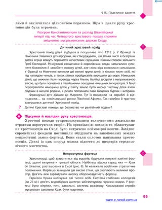 § 15. Практичне заняття
95
лами й закінчилися цілковитою поразкою. Віра в ідеали руху хрес-
тоносців була втрачена.
Розгром Константинополя та розпад Візантійської
імперії під час Четвертого хрестового походу сприяли
зміцненню мусульманських держав Сходу.
Дитячий хрестовий похід
Хрестовий похід дітей відбувся в  посушливе літо 1212 р. У Франції та
Німеччині з’явилися діти-пророки, які стверджували, що тільки чисті й безгрішні
дитячі серця можуть перемогти нечестивих сарацинів і Божим словом звільнити
Гроб Господній. Розсудливі священики й королівська влада намагалися зупи­
нити божевілля й запобігти походу дітей, але сліпа віра виявилася сильнішою.
У Франції та Німеччині виникли дві великі групи дітей із кількох тисяч осіб, які
під наглядом ченців, а також різних пройди­світів вирушили до моря. Німецьких
дітей, що вижили після переходу через Альпи, італійці зустріли з неприхованою
злістю, що було пов’язано з італійськими походами німецьких імператорів. У Генуї
переправляти німецьких дітей у  Святу землю було нікому. Частину дітей взяли
слугами в місцеві родини, а решта поповнила лави місцевих бурлак і жебраків.
Французькі діти дійшли до Марселя. Тут їх посадили на кораблі й  від­
правили… на невільницькі ринки Північної Африки. Так ганебно й трагічно
завершився дитячий Хрестовий похід.
?? Дитячі Хрестові походи: це безумство чи релігійний подвиг?
6	 Підсумки й  наслідки руху хрестоносців.
Хрестові походи супроводжувалися величезними людськими
втратами ворогуючих сторін. На організацію походів та облаштуван-
ня хрестоносців на Сході було витрачено неймовірні кошти. Західно-
європейські феодали поспішили збудувати на завойованих землях
неприступні замки-фортеці. Вони стали оплотом панування хресто-
носців. Деякі із  цих споруд можна віднести до шедеврів середньо-
вічного мистецтва.
Неприступна фортеця
Хрестоносці, щоб захиститися від ворогів, будували потужні кам’яні фор­
теці, здатні витримати тривалі облоги. Найбільш відома серед них  — Крак
де Шевальє, розташована в Сирії (рис. 8). Їй належало особливе стратегічне
положення. Фортецю захищали дві високі стіни, що охоплюють великий про­
стір. Дев’ять веж гарантували високу обороноздатність фортеці.
Гарнізон Крака налічував дві тисячі осіб. Система глибоких колодязів
(до 27 м) і дев’ять водозбірних цистерн забезпечували гарнізон водою. У фор­
теці були вітряки, печі, давильні, система водогону. Кількаразові спроби
мусульман захопити Крак були марними.
www.e-ranok.com.ua
 