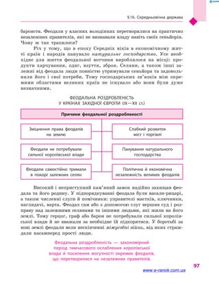 § 16. Середньовічна держава
97
баронств. Феодали у власних володіннях перетворилися на практично
незалежних правителів, які не визнавали владу навіть своїх сеньйорів.
Чому  ж так трапилося?
Річ у  тому, що в  епоху Середніх віків в  економічному жит-
ті країн і  народів панувало натуральне господарство. Усе необ-
хідне для життя феодальної вотчини вироблялося на місці: про-
дукти харчування, одяг, взуття, зброя. Селяни, а  також інші за-
лежні від феодала люди повністю утримували сеньйора та задоволь-
няли його і  свої потреби. Тому господарських зв’язків між окре-
мими областями великих країн не існувало або вони були дуже
незначними.
Феодальна роздробленість
у  країнах Західної Європи (IX—XII  ст.)
Політична й  економічна
незалежність великих феодалів
Феодали самостійно тримали
в  покорі залежних селян
Панування натурального
господарства
Феодали не потребували
сильної королівської влади
Слабкий розвиток
міст і  торгівлі
Зміцнення права феодалів
на  землю
Причини феодальної роздробленості
Високий і неприступний кам’яний замок надійно захищав фео­
дала та його родину. У підпорядкуванні феодала були васали-рицарі,
а також численні слуги й помічники: управителі маєтків, ключники,
наглядачі, варта. Феодал сам або з допомогою слуг вершив суд і роз-
праву над залежними селянами та іншими людьми, які жили на його
землі. Тому герцог, граф або барон не потребували сильної королів-
ської влади й  не вважали за необхідне їй підкорятися. У  боротьбі за
нові землі феодали вели нескінченні міжусобні війни, від яких страж-
дали насамперед прості люди.
Феодальна роздробленість  — закономірний
період тимчасового ослаблення королівської
влади й  посилення могутності окремих феодалів,
що  перетворилися на незалежних правителів.
www.e-ranok.com.ua
 