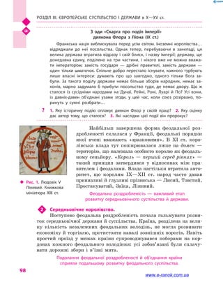 Розділ III. ЄВРОПЕЙСЬКЕ СУСПІЛЬСТВО і  ДЕРЖАВИ в  Х—ХV  ст.
98
З оди «Скарга про поділ імперії»
диякона Флора з Ліона (IX  ст.)
Франкська нація виблискувала перед усім світом. Іноземні королівства…
відряджали до неї посольства. Однак тепер, перебуваючи в  занепаді, ця
велика держава втратила відразу і свій блиск, і назву імперії; державу, ще
донедавна єдину, поділено на три частини, і  нікого вже не можна вважа­
ти імператором; замість государя  — дрібні правителі, замість держави  —
один тільки шматочок. Спільне добро перестало існувати, кожного турбують
лише власні інте­реси: думають про що завгодно, одного тільки Бога за­
були. За такого поділу держави немає більше зборів народних, немає за­
конів, марно задумало  б прибути посольство туди, де немає двору. Що  ж
сталося із сусідніми народами на Дунаї, Рейні, Роні, Луарі й  По? Усі вони,
із давніх-давен об’єднані узами згоди, у  цей час, коли союз розірвано, по­
ринуть у  сумні розбрати…
?? 1.  Яку історичну подію оплакує диякон Флор у  своїй праці?  2.  Яку оцінку
дає автор тому, що сталося?  3.  Які наслідки цієї події він пророкує?
Найбільш завершена форма феодальної роз-
дробленості склалася у  Франції, феодальні порядки
якої вчені вважають «зразковими». В XI  ст. коро-
лівська влада тут поширювалася лише на домен  —
територію, що належала особисто королю як феодаль-
ному сеньйору. «Король  — перший серед рівних»  —
такий принцип затвердився у  відносинах між пра-
вителем і феодалами. Влада настільки втратила авто-
ритет, що королям IX—XII  ст. народ часто давав
принизливі й глузливі прізвиська — Лисий, Товстий,
Простакуватий, Заїка, Лінивий.
Феодальна роздробленість  — важливий етап
розвитку середньовічного суспільства й  держави.
2	 Середньовічне королівство.
Поступово феодальна роздробленість почала гальмувати розви-
ток середньовічної держави й суспільства. Країна, розділена на вели-
ку кількість незалежних феодальних володінь, не могла розвивати
економіку й торгівлю, протистояти навалі зовнішніх ворогів. Навіть
простий проїзд у  межах країни супроводжувався поборами на кор-
донах кожного феодального володіння: усі зобов’язані були сплачу-
вати дорожні збори і  в’їзні мита.
Подолання феодальної роздробленості й  об’єднання країни
сприяли подальшому розвитку феодального суспільства.
‹‹ Рис. 1. Людовік V
Лінивий. Книжкова
мініатюра XIII  ст.
www.e-ranok.com.ua
 