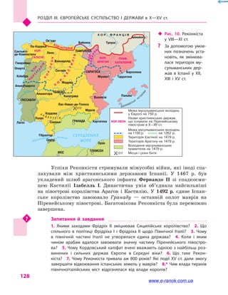 Розділ III. ЄВРОПЕЙСЬКЕ СУСПІЛЬСТВО і  ДЕРЖАВИ в  Х—ХV  ст.
128
Успіхи Реконкісти стримували міжусобні війни, які іноді спа-
лахували між християнськими державами Іспанії. У 1467 р. був
укладений шлюб арагонського інфанта Фернандо II зі спадкоєми-
цею Кастилії Ізабелль  I. Династична унія об’єднала найсильніші
на півострові королівства Арагон і  Кастилію. У 1492 р. єдине Іспан-
ське королівство завоювало Гранаду  — останній оплот маврів на
Піренейському півострові. Багатовікова Реконкіста була переможно
завершена.
Запитання й  завдання
1.  Якими заходами Фрідріх II зміцнював Сицилійське королівство?  2.  Що
спільного в  політиці Фрідріха I і  Фрідріха II щодо Північної Італії?  3.  Чому
в  північній частині Італії не утворилася єдина держава?  4.  Коли і  яким
чином арабам вдалося завоювати значну частину Піренейського півостро­
ва?  5. Чому Кордовський халіфат вчені вважають однією з найбільш роз­
винених і  сильних держав Європи в  Середні віки?  6.  Що таке Рекон­
кіста?  7.  Чому Реконкіста тривала аж 800 років? Які події XV  ст. дали змогу
завершити відвоювання іспанських земель у маврів?  8.* Чим влада тиранів
північноіталійських міст відрізнялася від влади королів?
Дуер
о
Гвадіана
Гв
адалквівір
Е бро
Тахо
Гібралтарська протока
Балеарські
ост
рови
СЕРЕДЗЕМНЕ
МОРЕ
КОР.АСТУРІЯ
П
О
Р
Т
У
ГА
Л
ІЯ
К
О
Р
.
К
О
Р.ЛЕОН
А Н Д А Л У С І Я
НАВАРР
А
КОР.
К
О
Р
.
К
А
С
ТИЛІЯ
КОР.
ГАЛІСІЯ КОР.
АРАГОН
ГРАФ.
КАТАЛОНІЯ
К О Р . Ф Р А Н Ц І Я
Сантьяго-
де-Компостела
Ла-Корунья
Ов’єдо
Гімарайнш
Опорто
Коїмбра
Альжубаррота
Лагос
САРАГОСА
Міравет Таррагона
Барселона
Валенсія
Пальма
Сеута
Оран
ФЕС ТЛЕМСЕН
ЛІССАБОН
Леон
Вальядолід
Сеговія
Мадрид
ТОЛЕДО
Алькантара
Калатрава
Лас-Навас-де-Толоса
Кордова
Палос
Севілья
Мурсія
Гібралтар
КартагенаГРАНАДА
Байонна
ПАМПЛОНА
Тулуза
Авіньйон
1212
Межа мусульманських володінь
у Європі на 750 р.
Назви християнських держав,
що існували на Піренейському
півострові в X—XII ст.
Межа мусульманських володінь:
Володіння мусульманських
правителів на 1479 р.
Місця і роки битв
Територія Кастилії на 1479 р.
Територія Арагону на 1479 р.
на 1100 р. на 1262 р.
1212
КОР.ЛЕОН
‹‹ Рис. 10. Реконкіста
у VIII—XI  ст.
?? За допомогою умов­
них позначень уста­
новіть, як змінюва­
лася територія му­
сульманських дер­
жав в  Іспанії у XII,
XIII і  XV ст.
www.e-ranok.com.ua
 