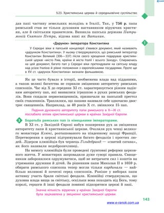 § 23. Християнська церква й  середньовічне суспільство
143
дав папі частину земельних володінь в  Італії. Так, у  756  р. папа
римський став не тільки духовним наставником віруючих христи-
ян, але й світським правителем. Виникла папська держава Патри-
моній Святого Петра, відома нині як Ватикан.
«Дарунок» імператора Константина
У Середні віки в  папській канцелярії з’явився документ, який називають
«дарунком Константина». У ньому стверджувалося, що римський імператор
Константин Великий (306—337) після свого хрещення подарував християн­
ській церкві «місто Рим, країни й  міста Італії і  всього Заходу». Спираючись
на цей документ, багато пап у  Середні віки претендували на світську владу
над усією Італією й рівне положення з європейськими государями. Проте ще
в  XV  ст. «дарунок Константина» визнали фальшивкою.
Як це часто бувало в  історії, необмежена влада над підданими,
а  також великі багатства не сприяли зміцненню авторитету римських
єпископів. Час від X до середини XI ст. характеризується різким падін-
ням авторитету пап, які виявилися іграшкою в  руках римських феода-
лів. Вони скидали первосвящеників, призначали на папський престол
своїх ставлеників. Траплялося, що папами називали себе одночасно двоє-
троє священиків. Наприклад, за 40  років X ст. змінилося 15  пап.
Падіння духовного авторитету папи римського в  X—XI ст.
послабило вплив християнської церкви в  країнах Західної Європи.
3	 Боротьба римських пап із німецькими імператорами.
В XI ст. у  Західній Європі набув поширення рух за зміцнення
авторитету папи й християнської церкви. Очолили рух ченці велико-
го монастиря Клюні, розташованого на південному заході Франції.
Перетворення в  церкві підтримували багато феодалів і  простих лю-
дей. Лідером клюнійців був чернець Гільдебранд — «святий сатана»,
як його називали недоброзичливці.
На вимогу клюнійців були проведені ґрунтовні реформи церков-
ного життя. У монастирях запровадили дуже суворі правила. Свяще-
никам заборонялося одружуватися, щоб не витрачати сил і коштів на
утримання дружини й дітей. За рішенням папи Миколая II в 1059 р.
обирати римського єпископа тепер могли тільки кардинали  — най-
більш впливові й  почесні серед єпископів. Раніше у  виборах папи
активну участь брали світські феодали. Клюнійці стверджували, що
духовна влада вища за світську, оскільки вона походить від Бога, тому
королі, герцоги й  інші феодали повинні підкорятися церкві й  папі.
Значна кількість віруючих у  країнах Західної Європи
була зацікавлена у  зміцненні християнської церкви.
www.e-ranok.com.ua
 