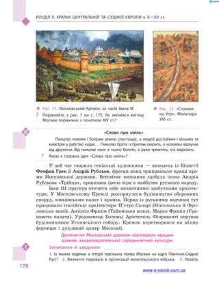 Розділ V. Країни Центральної та Східної Європи в X—XV ст.
178
«Слово про хміль»
Пияцтво князям і боярам землю спустошує, а людей достойних і вільних та
майстрів у рабство кидає… Пияцтво брата із братом сварить, а чоловіка відлучає
від дружини. Від пияцтва ноги в нього болять, а руки тремтять, очі марніють.
?? Якою є головна ідея «Слова про хміль»?
У цей час творили геніальні художники  — виходець із Візантії
Феофан Грек й Андрій Рубльов, фрески яких прикрашали кращі хра-
ми Московської держави. Всесвітнє визнання здобула ікона Андрія
Рубльова «Трійця», пронизана ідеєю віри в майбутнє руського народу.
Іван III прагнув оточити себе визначними здобутками архітек-
тури. У Московському Кремлі розгорнулося будівництво оборонних
споруд, князівських палат і храмів. Поряд із руськими зодчими тут
працювали італійські архітектори П’єтро Соларі (Нікольська й Фро-
ловська вежі), Антоніо Фрязін (Тайницька вежа), Марко Фрязін (Гра-
новита палата). Уродженець Болоньї Арістотель Фіораванті керував
будівництвом Успенського собору. Кремль перетворився на міцну
фортецю і  духовний центр Московії.
Досягнення Московської держави відповідали кращим
зразкам західноєвропейської середньовічної культури.
Запитання й  завдання
1.  Із якими подіями в  історії пов’язана поява Москви на карті Північно-Східної
Русі?  2.  Визначте переваги в  організації монгольського війська.  3.  Назвіть
‹‹ Рис. 12. «Стояння
на Угрі». Мініатюра
XVI ст.
‹‹ Рис. 11. Московський Кремль за  часів Івана  III
?? Порівняйте з  рис.  7 на с.  175. Як змінився вигляд
Москви порівняно з  початком XIV  ст.?
www.e-ranok.com.ua
 
